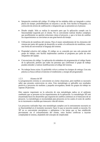 31
Integración continúa del código. El código de los módulos debe ser integrado a cortos
plazos de tiempo, preferiblemente no mayores a un día. Esto facilita la búsqueda y la
corrección de errores de codificación e integración que se presenten en el proceso.
Diseño simple. Sólo se realiza lo necesario para que la aplicación cumpla con la
funcionalidad requerida por el cliente. No es conveniente realizar diseños complejos
que posiblemente no aporten soluciones claras al proyecto, y que a la hora de cambiar
los requerimientos se conviertan en una gran barrera de tiempo.
Utilización de metáforas del sistema. Para el mejor entendimiento de los elementos del
sistema por parte del equipo de desarrollo se acude a la utilización de metáforas, como
una forma de universalizar el lenguaje del sistema.
Propiedad colectiva del código. El código no es conocido por una sola persona del
grupo de trabajo, esto facilita implementar cambios al programa por parte de otros
integrantes del equipo.
Convenciones de código. La aplicación de estándares de programación al código fuente
de la aplicación, permite que todas las personas que conforman el grupo de trabajo
puedan entender y realizar modificaciones al código del sistema.
No trabajar horas extras. Es preferible volver a estimar los tiempos de entrega. Con esta
práctica se busca utilizar al máximo el rendimiento y energía del programador.
1.2.3. Alcance de XP
La programación extrema es conveniente en ciertas situaciones, pero también es necesario
saber que presenta controversia en otras. Esta metodología es aplicable con resultados
positivos a proyectos de mediana y pequeña envergadura, donde los grupos de trabajo no
superan 20 personas.
Otro aspecto importante en la selección de esta metodología radica en el ambiente
cambiante que se presenta en los requerimientos de la aplicación. La metodología XP está
encaminada hacia los desarrollos que requieren de cambios continuos en el transcurso de un
proyecto. La metodología es recomendada para proyectos en los cuales el costo de cambio
no se incremente a medida que transcurre vida del mismo.
Los proyectos realizados bajo esta metodología cumplen con lo estrictamente necesario en
su funcionalidad en el momento necesario: hacer lo que se necesita cuando se necesita. En
XP no es conveniente precipitarse o adelantarse a las tareas que se han establecido
previamente sin el consentimiento del cliente, estos hechos conllevan a inyectar
complejidad al sistema, alejándolo del concepto de simplicidad.
 