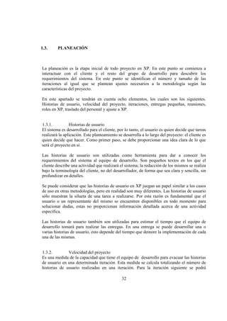 32
1.3. PLANEACIÓN
La planeación es la etapa inicial de todo proyecto en XP. En este punto se comienza a
interactuar con el cliente y el resto del grupo de desarrollo para descubrir los
requerimientos del sistema. En este punto se identifican el número y tamaño de las
iteraciones al igual que se plantean ajustes necesarios a la metodología según las
características del proyecto.
En este apartado se tendrán en cuenta ocho elementos, los cuales son los siguientes.
Historias de usuario, velocidad del proyecto, iteraciones, entregas pequeñas, reuniones,
roles en XP, traslado del personal y ajuste a XP.
1.3.1. Historias de usuario
El sistema es desarrollado para el cliente, por lo tanto, el usuario es quien decide que tareas
realizará la aplicación. Este planteamiento se desarrolla a lo largo del proyecto: el cliente es
quien decide que hacer. Como primer paso, se debe proporcionar una idea clara de lo que
será el proyecto en sí.
Las historias de usuario son utilizadas como herramienta para dar a conocer los
requerimientos del sistema al equipo de desarrollo. Son pequeños textos en los que el
cliente describe una actividad que realizará el sistema; la redacción de los mismos se realiza
bajo la terminología del cliente, no del desarrollador, de forma que sea clara y sencilla, sin
profundizar en detalles.
Se puede considerar que las historias de usuario en XP juegan un papel similar a los casos
de uso en otras metodologías, pero en realidad son muy diferentes. Las historias de usuario
sólo muestran la silueta de una tarea a realizarse. Por esta razón es fundamental que el
usuario o un representante del mismo se encuentren disponibles en todo momento para
solucionar dudas, estas no proporcionan información detallada acerca de una actividad
específica.
Las historias de usuario también son utilizadas para estimar el tiempo que el equipo de
desarrollo tomará para realizar las entregas. En una entrega se puede desarrollar una o
varias historias de usuario, esto depende del tiempo que demore la implementación de cada
una de las mismas.
1.3.2. Velocidad del proyecto
Es una medida de la capacidad que tiene el equipo de desarrollo para evacuar las historias
de usuario en una determinada iteración. Esta medida se calcula totalizando el número de
historias de usuario realizadas en una iteración. Para la iteración siguiente se podrá
 