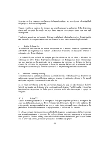 34
iteración, se tiene en cuenta que la suma de las estimaciones sea aproximada a la velocidad
del proyecto de la iteración pasada.
En esta reunión se predicen los tiempos que se utilizaran en la realización de las diferentes
etapas del proyecto, los cuales no son datos exactos pero proporcionan una base del
cronograma.
Finalmente a partir de las historias de usuario, el cliente plantea las pruebas de aceptación
con las cuales se comprueba que cada una de éstas ha sido correctamente implementada.
Inicial de Iteración.
Al comenzar una iteración se realiza una reunión de la misma, donde se organizan las
actividades de programación a realizar. Las historias de usuario son traducidas a tareas y
asignadas a los desarrolladores.
Los desarrolladores estiman los tiempos para la realización de las tareas. Cada tarea se
estima de uno a tres de días de programación ideales o sin distracciones. Estas estimaciones
son más exactas que las realizadas en la planeación de entregas, por lo tanto no deben
exceder la velocidad de proyecto de la iteración anterior. De ser así, se consulta con el
cliente para determinar que historias de usuario se pospondrán para iteraciones futuras.
Diarias o “stand-up meeting”
Estas reuniones se realizan al comenzar la jornada laboral. Todo el equipo de desarrollo se
reúne para exponer los problemas e ideas que se estén presentando, esto con el fin que el
equipo en conjunto construya una mejor solución.
Es de vital importancia evitar las discusiones largas, ya que se está utilizando tiempo
laboral que puede ser destinado a la construcción del sistema. También debe evitarse las
conversaciones separadas, las dudas que se presenten serán solucionadas por el equipo en
conjunto.
1.3.6. Roles XP
En esta metodología se utiliza el concepto de roles para organizar quienes se encargaran de
cada una de las actividades que deben realizarse en el transcurso del proyecto. Cada uno de
estos papeles son desempeñados por uno o varios integrantes del grupo, sin descartar la
posibilidad de rotar los roles entre el equipo durante la realización del sistema.
El jefe de proyecto tiene como responsabilidad la dirección y organización de las reuniones
que se realizan durante el proyecto. Es erróneo afirmar que entre sus tareas se encuentra
decir que hacer, cuando hacer y de revisar cómo se desarrolla el sistema, para ello se cuenta
con el apoyo del cliente, el tracker y los demás miembros del grupo.
 