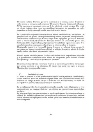 35
El usuario o cliente determina qué se va a construir en el sistema, además de decidir el
orden en que se entregarán cada segmento del proyecto. Es parte fundamental del equipo
XP (se menciona su importancia como una de las prácticas), en todo proyecto debe existir
un cliente. Además, tiene como tarea establecer las pruebas de aceptación, las cuales
determinan si el sistema cumple con los requerimientos del usuario.
En el grupo de los programadores se encuentran además los diseñadores y los analistas. Los
programadores son quienes construyen el sistema y realizan las pruebas correspondientes a
cada módulo o unidad de código. Cuando surgen dudas o preguntas que afectan decisiones
sobre la funcionalidad del sistema (las decisiones técnicas son solucionadas gracias a las
habilidades de los programadores), el programador no debe hacer suposiciones acerca de lo
que el cliente quiere; en este caso, debe dirigirse al mismo y aclarar la situación.
El entrenador (coach) es el responsable de que el proceso se realice de forma correcta. Se
asegura de que los conceptos de la metodología se apliquen al proyecto, además de brindar
ayuda continua a los demás integrantes del equipo.
El tester o quien realiza las pruebas, colabora en la realización de las pruebas de aceptación
y es quien muestra los resultados de las mismas. En este proceso, ayuda al cliente a diseñar
tales pruebas y a verificar que las pruebas sean aprobadas.
El rastreador (tracker) tiene como tarea observar la realización del sistema. Varias veces
por semana cuestiona a los integrantes del equipo para anotar sus logros y avances.
Mantiene datos históricos del proyecto.
1.3.7. Traslado de personal
Al mover el personal se evitan problemas relacionados con la pérdida de conocimiento y
cuellos de botella. Todos los miembros del grupo deben tener suficiente conocimiento de la
estructura del código de modo tal que se eviten las islas de conocimiento las cuales son
susceptibles de generar pérdidas de información importante.
En la medida que todos los programadores entienden todas las partes del programa se evita
que unos tengan una carga de trabajo muy alta mientras que otros no tengan mucho trabajo
por hacer.
La programación en parejas se convierte en una herramienta muy importante para lograr el
objetivo del traslado de personal sin que se pierda el rendimiento. Esto se logra haciendo
que un miembro de la pareja se traslade mientas que el otro continúe el desarrollo con un
nuevo compañero.
 