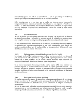 37
menos tiempo, por lo cual esto es lo que se busca. La idea es que se haga el diseño más
sencillo que cumpla con los requerimientos de las historias de usuario.
Sobre los diagramas, se es muy claro que se pueden usar siempre que no tome mucho
tiempo en realizarlos, que sean de verdadera utilidad y que se esté dispuesto a “tirarlos a la
basura”. En XP se prefiere tener una descripción del sistema o parte de él, en lugar de una
serie de complejos diagramas que probablemente tomen más tiempo y sean menos
instructivos
1.4.2. Metáfora del sistema
Se trata de plasmar la arquitectura de sistema en una “historia” con la cual se le dé al grupo
de desarrollo una misma visión sobre el proyecto además de brindarles un primer vistazo
muy completo a los nuevos integrantes del grupo para hacer su adaptación más rápida.
Es muy importante dentro del desarrollo de la metáfora darle nombres adecuados a todos
los elementos del sistema constantemente, y que estos correspondan a un sistema de
nombres consistente. Esto será de mucha utilidad en fases posteriores del desarrollo para
identificar aspectos importantes del sistema.
1.4.3. Tarjetas de clase, responsabilidad, colaboración (CRC cards)
La principal funcionalidad que tienen estas, es ayudar a dejar el pensamiento procedimental
para incorporarse al enfoque orientado a objetos. Cada tarjeta representa una clase con su
nombre en la parte superior, en la sección inferior izquierda están descritas las
responsabilidades y a la derecha las clases que le sirven de soporte.
En el proceso de diseñar el sistema por medio de las tarjetas CRC como máximo dos
personas se ponen de pie adicionando o modificando las tarjetas, prestando atención a los
mensajes que éstas se transmiten mientras los demás miembros del grupo que permanecen
sentados, participan en la discusión obteniendo así lo que puede considerarse un diagrama
de clases preliminar.
1.4.4. Soluciones puntuales (Spike Solution)
En muchas ocasiones los equipos de desarrollo se enfrentan a requerimientos de los clientes
(en este caso historias de usuario) los cuales generan problemas desde el punto de vista del
diseño o la implementación. Spike Solution, es una herramienta de XP para abordar este
inconveniente.
Se trata de una pequeña aplicación completamente desconectada del proyecto con la cual se
intenta explorar el problema y propone una solución potencial. Puede ser burda y simple,
siempre que brinde la información suficiente para enfrentar el problema encontrado.
 