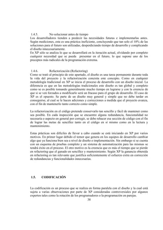 38
1.4.5. No solucionar antes de tiempo
Los desarrolladores tienden a predecir las necesidades futuras e implementarlas antes.
Según mediciones, esta es una práctica ineficiente, concluyendo que tan solo el 10% de las
soluciones para el futuro son utilizadas, desperdiciando tiempo de desarrollo y complicando
el diseño innecesariamente.
En XP sólo se analiza lo que se desarrollará en la iteración actual, olvidando por completo
cualquier necesidad que se pueda presentar en el futuro, lo que supone uno de los
preceptos más radicales de la programación extrema.
1.4.6. Refactorización (Refactoring)
Como se trató al principio de este apartado, el diseño es una tarea permanente durante toda
la vida del proyecto y la refactorización concreta este concepto. Como en cualquier
metodología tradicional en XP se inicia el proceso de desarrollo con un diseño inicial. La
diferencia es que en las metodologías tradicionales este diseño es tan global y completo
como se es posible tomando generalmente mucho tiempo en lograrse y con la creencia de
que si se ven forzados a modificarlo será un fracaso para el grupo de desarrollo. El caso de
XP es el opuesto. Se parte de un diseño muy general y simple que no debe tardar en
conseguirse, al cual se le hacen adiciones y correcciones a medida que el proyecto avanza,
con el fin de mantenerlo tanto correcto como simple.
La refactorización en el código pretende conservarlo tan sencillo y fácil de mantener como
sea posible. En cada inspección que se encuentre alguna redundancia, funcionalidad no
necesaria o aspecto en general por corregir, se debe rehacer esa sección de código con el fin
de lograr las metas de sencillez tanto en el código en sí mismo como en la lectura y
mantenimiento.
Estas prácticas son difíciles de llevar a cabo cuando se está iniciando en XP por varios
motivos. En primer lugar debido el temor que genera en los equipos de desarrollo cambiar
algo que ya funciona bien sea a nivel de diseño o implementación. Sin embargo si se cuenta
con un esquema de pruebas completo y un sistema de automatización para las mismas se
tendrá éxito en el proceso. El otro motivo es la creencia que es más el tiempo que se pierde
en refactoring que el ganado en sencillez y mantenimiento. Según XP la ganancia obtenida
en refactoring es tan relevante que justifica suficientemente el esfuerzo extra en corrección
de redundancias y funcionalidades innecesarias.
1.5. CODIFICACIÓN
La codificación es un proceso que se realiza en forma paralela con el diseño y la cual está
sujeta a varias observaciones por parte de XP consideradas controversiales por algunos
expertos tales como la rotación de los programadores o la programación en parejas.
 