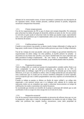 39
Además de los mencionados temas, el lector encontrará a continuación una descripción de
los siguientes temas: cliente siempre presente, codificar primero la prueba, integración
secuencial e integraciones frecuentes.
1.5.1. Cliente siempre presente.
Uno de los requerimientos de XP es que el cliente esté siempre disponible. No solamente
para solucionar las dudas del grupo de desarrollo, debería ser parte de éste. En este sentido
se convierte en gran ayuda al solucionar todas las dudas que puedan surgir, especialmente
cara a cara, para garantizar que lo implementado cubre con las necesidades planteadas en
las historias de usuario.
1.5.2. Codificar primero la prueba
Cuando se crea primero una prueba, se ahorra mucho tiempo elaborando el código que la
haga pasar, siendo menor el tiempo de hacer ambos procesos que crear el código solamente.
Una de las ventajas de crear una prueba antes que el código es que permite identificar los
requerimientos de dicho código. En otras palabras, al escribir primero las pruebas se
encuentran de una forma más sencilla y con mayor claridad todos los casos especiales que
debe considerar el código a implementar. De esta forma el desarrollador sabrá con
completa certeza en qué momento ha terminado, ya que habrán pasado todas las pruebas.
1.5.3. Programación en parejas
Todo el código debe ser creado por parejas de programadores sentados ambos frente a un
único computador lo que en principio representa una reducción de un 50% en
productividad, sin embargo, según XP no es tal la pérdida. Se entiende que no hay mucha
diferencia, en lo que a la cantidad se refiere, entre el código producido por una pareja bajo
estas condiciones que el creado por los mismos miembros trabajando en forma separada,
con la excepción que uno o ambos programadores sean muy expertos en la herramienta en
cuestión.
Cuando se trabaja en parejas se obtiene un diseño de mejor calidad y un código más
organizado y con menores errores que si se trabajase solo, además de la ventaja que
representa contar con un compañero que ayude a solucionar inconvenientes en tiempo de
codificación, los cuales se presentan con mucha frecuencia.
Se recomienda que mientras un miembro de la pareja se preocupa del método que se está
escribiendo el otro se ocupe de cómo encaja éste en el resto de la clase.
1.5.4. Integración secuencial
Uno de los mayores inconvenientes presentados en proyectos de software tiene que ver con
la integración, sobre todo si todos los programadores son dueños de todo el código. Para
saldar este problema han surgido muchos mecanismos, como darle propiedad de
 