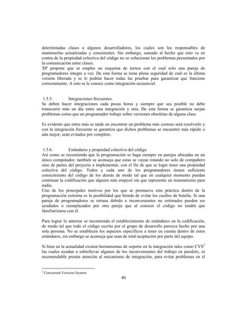 40
determinadas clases a algunos desarrolladores, los cuales son los responsables de
mantenerlas actualizadas y consistentes. Sin embargo, sumado al hecho que esto va en
contra de la propiedad colectiva del código no se solucionan los problemas presentados por
la comunicación entre clases.
XP propone que se emplee un esquema de turnos con el cual solo una pareja de
programadores integre a vez. De esta forma se tiene plena seguridad de cuál es la última
versión liberada y se le podrán hacer todas las pruebas para garantizar que funcione
correctamente. A esto se le conoce como integración secuencial.
1.5.5. Integraciones frecuentes.
Se deben hacer integraciones cada pocas horas y siempre que sea posible no debe
transcurrir más un día entre una integración y otra. De esta forma se garantiza surjan
problemas como que un programador trabaje sobre versiones obsoletas de alguna clase.
Es evidente que entre más se tarde en encontrar un problema más costoso será resolverlo y
con la integración frecuente se garantiza que dichos problemas se encuentre más rápido o
aún mejor, sean evitados por completo.
1.5.6. Estándares y propiedad colectiva del código
Así como se recomienda que la programación se haga siempre en parejas ubicadas en un
único computador, también se aconseja que estas se vayan rotando no solo de compañero
sino de partes del proyecto a implementar, con el fin de que se logre tener una propiedad
colectiva del código. Todos y cada uno de los programadores tienen suficiente
conocimiento del código de los demás de modo tal que en cualquier momento puedan
continuar la codificación que alguien más empezó sin que represente un traumatismo para
nadie.
Uno de los principales motivos por los que se promueve esta práctica dentro de la
programación extrema es la posibilidad que brinda de evitar los cuellos de botella. Si una
pareja de programadores se retrasa debido a inconvenientes no estimados pueden ser
ayudados o reemplazados por otra pareja que al conocer el código no tendrá que
familiarizarse con él.
Para lograr lo anterior se recomienda el establecimiento de estándares en la codificación,
de modo tal que todo el código escrito por el grupo de desarrollo parezca hecho por una
sola persona. No se establecen los aspectos específicos a tener en cuenta dentro de estos
estándares, sin embargo se aconseja que sean de total aceptación por parte del equipo.
Si bien en la actualidad existen herramientas de soporte en la integración tales como CVS2
las cuales ayudan a sobrellevar algunos de los inconvenientes del trabajo en paralelo, es
recomendable prestar atención al mecanismo de integración, para evitar problemas en el
2
Concurrent Versions System
 
