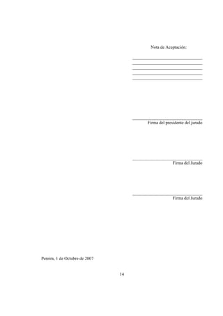 14
Nota de Aceptación:
________________________________
________________________________
________________________________
________________________________
________________________________
________________________________
Firma del presidente del jurado
________________________________
Firma del Jurado
________________________________
Firma del Jurado
Pereira, 1 de Octubre de 2007
 