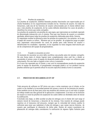 42
1.6.2. Pruebas de aceptación
Las pruebas de aceptación, también llamadas pruebas funcionales son supervisadas por el
cliente basándose en los requerimientos tomados de las historias de usuario. En todas las
iteraciones, cada una de las historias de usuario seleccionadas por el cliente deberá tener
una o más pruebas de aceptación, de las cuales deberán determinar los casos de prueba e
identificar los errores que serán corregidos.
Las pruebas de aceptación son pruebas de caja negra, que representan un resultado esperado
de determinada transacción con el sistema. Para que una historia de usuario se considere
aprobada, deberá pasar todas las pruebas de aceptación elaboradas para dicha historia.
Es importante resaltar la diferencia entre las pruebas de aceptación y las unitarias en lo que
al papel del usuario se refiere. Mientras que en las pruebas de aceptación juega un papel
muy importante seleccionando los casos de prueba para cada historia de usuario e
identificando los resultados esperados, en las segundas no tiene ninguna intervención por
ser de competencia del equipo de programadores.
1.6.3. Cuando se encuentra un error
Al momento de encontrar un error debe escribirse una prueba antes de intentar corregirlo.
De esta forma tanto el cliente logrará tener completamente claro cuál fue y dónde se
encontraba el mismo como el equipo de desarrollo podrá enfocar mejor sus esfuerzos para
solucionarlo. Por otro lado se logrará evitar volver a cometerlo.
Si el error fue reportado por el cliente y este creó la correspondiente prueba de aceptación
junto al equipo de desarrollo, el programador encargado podrá a su vez producir nuevas
pruebas unitarias que le permita ubicar la sección específica donde el error se encuentra.
1.7. PROCESO DE DESARROLLO EN XP
Todo proyecto de software en XP inicia con una o varias reuniones con el cliente, en las
cuales se da claridad a la necesidad puntual del mismo a través de las historias de usuario.
Estas también sirven de base para crear una metáfora del sistema con el cual todo el equipo
de trabajo tendrá una idea general de la aplicación a implementar. Con base en las historias
de usuario se crean las pruebas de aceptación las cuales deben ser diseñadas antes de iniciar
la codificación.
Concluida esta etapa, se debe acordar un plan de entregas con el cliente del cual surge el
número inicial de iteraciones y duración de las mismas. Esta reunión de entregas puede
repetirse en el transcurso del proyecto, siempre que la velocidad del mismo cambie lo
suficiente para tener que replantear el plan de entregas o que surjan nuevas historias de
usuario que justifiquen la alteración de dicho plan. Dentro de esta(s) reunión(es) de
planeación de entregas debe considerarse la realización de algunos Spike Solution para
 
