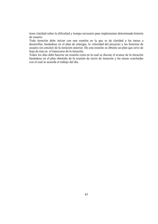 43
tener claridad sobre la dificultad y tiempo necesario para implementar determinada historia
de usuario.
Toda iteración debe iniciar con una reunión en la que se da claridad a las tareas a
desarrollar, basándose en el plan de entregas, la velocidad del proyecto y las historias de
usuario sin concluir de la iteración anterior. De esta reunión se obtiene un plan que sirve de
hoja de ruta en el transcurso de la iteración.
Todos los días debe hacerse un reunión corta en la cual se discute el avance de la iteración
basándose en el plan obtenido de la reunión de inicio de iteración y las tareas concluidas
con el cual se acuerda el trabajo del día.
 