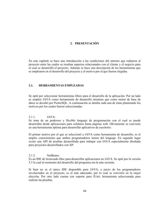 44
2. PRESENTACIÓN
En este capítulo se hace una introducción a las condiciones del entorno que rodearon al
proyecto entre las cuales se resaltan aspectos relacionados con el cliente y el negocio para
el cual se desarrolló el proyecto. Además se hace una descripción de las herramientas que
se emplearon en el desarrollo del proyecto y el motivo por el que fueron elegidas.
2.1. HERRAMIENTAS EMPLEADAS
Se optó por seleccionar herramientas libres para el desarrollo de la aplicación. Por un lado
se empleó JAVA como herramienta de desarrollo mientras que como motor de base de
datos se decidió por PostreSQL. A continuación se detalla cada una de éstas planteando los
motivos por los cuales fueron seleccionadas
2.1.1. JAVA:
Se trata de un poderoso y flexible lenguaje de programación con el cual se puede
desarrollar desde aplicaciones para celulares hasta páginas web. Obviamente se convierte
en una herramienta óptima para desarrollar aplicativos de escritorio.
El primer motivo por el que se seleccionó a JAVA como herramienta de desarrollo, es el
amplio conocimiento que ambos programadores tienen del lenguaje. En segundo lugar
existe una API de pruebas desarrollada para trabajar con JAVA especialmente diseñada
para proyectos desarrollados con XP.
2.1.2. NetBeans:
Es un IDE de licenciado libre para desarrollar aplicaciones en JAVA. Se optó por la versión
5.5 la cual al momento del desarrollo del programa era la más reciente.
Si bien no es el único IDE disponible para JAVA, a juicio de los programadores
involucrados en el proyecto, es el más adecuado, por lo cual se convirtió en la mejor
elección. Por otro lado cuenta con soporte para JUnit, herramienta seleccionada para
realizar las pruebas.
 