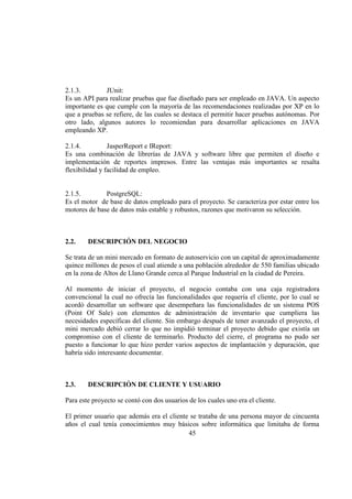 45
2.1.3. JUnit:
Es un API para realizar pruebas que fue diseñado para ser empleado en JAVA. Un aspecto
importante es que cumple con la mayoría de las recomendaciones realizadas por XP en lo
que a pruebas se refiere, de las cuales se destaca el permitir hacer pruebas autónomas. Por
otro lado, algunos autores lo recomiendan para desarrollar aplicaciones en JAVA
empleando XP.
2.1.4. JasperReport e IReport:
Es una combinación de librerías de JAVA y software libre que permiten el diseño e
implementación de reportes impresos. Entre las ventajas más importantes se resalta
flexibilidad y facilidad de empleo.
2.1.5. PostgreSQL:
Es el motor de base de datos empleado para el proyecto. Se caracteriza por estar entre los
motores de base de datos más estable y robustos, razones que motivaron su selección.
2.2. DESCRIPCIÓN DEL NEGOCIO
Se trata de un mini mercado en formato de autoservicio con un capital de aproximadamente
quince millones de pesos el cual atiende a una población alrededor de 550 familias ubicado
en la zona de Altos de Llano Grande cerca al Parque Industrial en la ciudad de Pereira.
Al momento de iniciar el proyecto, el negocio contaba con una caja registradora
convencional la cual no ofrecía las funcionalidades que requería el cliente, por lo cual se
acordó desarrollar un software que desempeñara las funcionalidades de un sistema POS
(Point Of Sale) con elementos de administración de inventario que cumpliera las
necesidades específicas del cliente. Sin embargo después de tener avanzado el proyecto, el
mini mercado debió cerrar lo que no impidió terminar el proyecto debido que existía un
compromiso con el cliente de terminarlo. Producto del cierre, el programa no pudo ser
puesto a funcionar lo que hizo perder varios aspectos de implantación y depuración, que
habría sido interesante documentar.
2.3. DESCRIPCIÓN DE CLIENTE Y USUARIO
Para este proyecto se contó con dos usuarios de los cuales uno era el cliente.
El primer usuario que además era el cliente se trataba de una persona mayor de cincuenta
años el cual tenía conocimientos muy básicos sobre informática que limitaba de forma
 