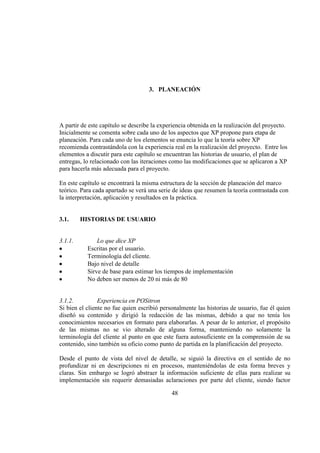 48
3. PLANEACIÓN
A partir de este capítulo se describe la experiencia obtenida en la realización del proyecto.
Inicialmente se comenta sobre cada uno de los aspectos que XP propone para etapa de
planeación. Para cada uno de los elementos se enuncia lo que la teoría sobre XP
recomienda contrastándola con la experiencia real en la realización del proyecto. Entre los
elementos a discutir para este capítulo se encuentran las historias de usuario, el plan de
entregas, lo relacionado con las iteraciones como las modificaciones que se aplicaron a XP
para hacerla más adecuada para el proyecto.
En este capítulo se encontrará la misma estructura de la sección de planeación del marco
teórico. Para cada apartado se verá una serie de ideas que resumen la teoría contrastada con
la interpretación, aplicación y resultados en la práctica.
3.1. HISTORIAS DE USUARIO
3.1.1. Lo que dice XP
Escritas por el usuario.
Terminología del cliente.
Bajo nivel de detalle
Sirve de base para estimar los tiempos de implementación
No deben ser menos de 20 ni más de 80
3.1.2. Experiencia en POSitron
Si bien el cliente no fue quien escribió personalmente las historias de usuario, fue él quien
diseñó su contenido y dirigió la redacción de las mismas, debido a que no tenía los
conocimientos necesarios en formato para elaborarlas. A pesar de lo anterior, el propósito
de las mismas no se vio alterado de alguna forma, manteniendo no solamente la
terminología del cliente al punto en que este fuera autosuficiente en la comprensión de su
contenido, sino también su oficio como punto de partida en la planificación del proyecto.
Desde el punto de vista del nivel de detalle, se siguió la directiva en el sentido de no
profundizar ni en descripciones ni en procesos, manteniéndolas de esta forma breves y
claras. Sin embargo se logró abstraer la información suficiente de ellas para realizar su
implementación sin requerir demasiadas aclaraciones por parte del cliente, siendo factor
 
