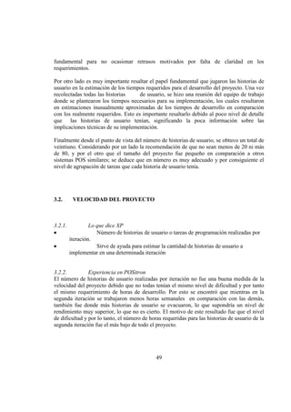 49
fundamental para no ocasionar retrasos motivados por falta de claridad en los
requerimientos.
Por otro lado es muy importante resaltar el papel fundamental que jugaron las historias de
usuario en la estimación de los tiempos requeridos para el desarrollo del proyecto. Una vez
recolectadas todas las historias de usuario, se hizo una reunión del equipo de trabajo
donde se plantearon los tiempos necesarios para su implementación, los cuales resultaron
en estimaciones inusualmente aproximadas de los tiempos de desarrollo en comparación
con los realmente requeridos. Esto es importante resaltarlo debido al poco nivel de detalle
que las historias de usuario tenían, significando la poca información sobre las
implicaciones técnicas de su implementación.
Finalmente desde el punto de vista del número de historias de usuario, se obtuvo un total de
veintiuno. Considerando por un lado la recomendación de que no sean menos de 20 ni más
de 80, y por el otro que el tamaño del proyecto fue pequeño en comparación a otros
sistemas POS similares; se deduce que en número es muy adecuado y por consiguiente el
nivel de agrupación de tareas que cada historia de usuario tenía.
3.2. VELOCIDAD DEL PROYECTO
3.2.1. Lo que dice XP
Número de historias de usuario o tareas de programación realizadas por
iteración.
Sirve de ayuda para estimar la cantidad de historias de usuario a
implementar en una determinada iteración
3.2.2. Experiencia en POSitron
El número de historias de usuario realizadas por iteración no fue una buena medida de la
velocidad del proyecto debido que no todas tenían el mismo nivel de dificultad y por tanto
el mismo requerimiento de horas de desarrollo. Por esto se encontró que mientras en la
segunda iteración se trabajaron menos horas semanales en comparación con las demás,
también fue donde más historias de usuario se evacuaron, lo que supondría un nivel de
rendimiento muy superior, lo que no es cierto. El motivo de este resultado fue que el nivel
de dificultad y por lo tanto, el número de horas requeridas para las historias de usuario de la
segunda iteración fue el más bajo de todo el proyecto.
 