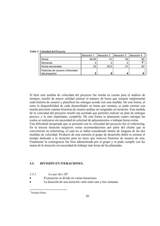 50
Tabla 1: Velocidad del Proyecto
Iteración 1 Iteración 2 Iteración 3 Iteración 4
Horas 46,00 41 42 30
Semanas 2 2 2 1*
Horas semanales 23 20,5 21 30
Historias de usuario (Velocidad
del proyecto) 5 6 4 6
Si bien esta medida de velocidad del proyecto fue tenida en cuenta para el análisis de
tiempos, resultó de mayor utilidad estimar el número de horas que tomaría implementar
cada historia de usuario y planificar las entregas acorde con esta medida. De esta forma, al
tener la disponibilidad de cada desarrollador en horas por semana, se pudo estimar con
mucha precisión cuántas historias de usuario podían ser asignadas en iteración. Esta medida
de la velocidad del proyecto resultó tan acertada que permitió realizar un plan de entregas
preciso, y lo más importante, cumplirlo. De esta forma se planearon cuatro entregas las
cuales se realizaron sin necesidad de solicitud de aplazamientos o trabajar horas extras.
Una dificultad inesperada que se presentó con la velocidad del proyecto fue el refactoring,
En la tercera iteración surgieron varias recomendaciones por parte del cliente que se
convirtieron en refactoring, el cual no se había considerado dentro de ninguna de las dos
medidas de velocidad. Producto de esta omisión el grupo de desarrollo debió re estimar el
tiempo dedicado a la iteración para no tener que remover historias de usuario de esta.
Finalmente la contingencia fue bien administrada por el grupo y se pudo cumplir con las
metas de la iteración sin necesidad de trabajar más horas de las planeadas.
3.3. DIVISIÓN EN ITERACIONES.
3.3.1. Lo que dice XP
El proyecto se divide en varias iteraciones
La duración de una iteración varía entre una y tres semanas
*
Semana Santa
 