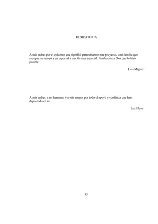 15
DEDICATORIA
A mis padres por el esfuerzo que significó patrocinarme este proyecto, a mi familia que
siempre me apoyó y en especial a una tía muy especial. Finalmente a Dios que lo hizo
posible.
Luis Miguel
A mis padres, a mi hermano y a mis amigos por todo el apoyo y confianza que han
depositado en mí.
Luz Elena
 