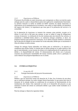 51
3.3.2. Experiencia en POSitron
El proyecto fue dividido en cuatro iteraciones, por consiguiente se obtuvo un total de cuatro
entregas para las cuales se desarrollaron partes de la aplicación completamente funcionales.
La primera iteración se refirió al módulo de POST mientras las demás iteraciones se
relacionaron con la manipulación de inventarios. Este orden se eligió debido a la naturaleza
del negocio del cliente y la importancia que tiene para él la prestación del servicio a la
comunidad.
En la planeación de iteraciones se tomaron dos semanas como período, excepto en la
última, la cual sólo se fijó para una semana, ya que se redujo la carga de obligaciones
externas al proyecto. La estimación de las dos semanas para una iteración fue correcta, se
cumplieron a cabalidad dichos plazos y se realizaron entregas completas, es decir, sin
posponer historias para posteriores iteraciones. En la última iteración también se demostró
que la decisión de trabajar en una semana fue la más adecuada, debido que se incrementó el
ritmo de trabajo en dicha semana.
Aunque las entregas fueron planeadas con fechas para su realización y la mayoría se
cumplieron para dichas fechas, la reunión para la última entrega no se pudo realizar el día
que se tenía planeado, no por razones de retraso en la implementación de la aplicación sino
debido a la disponibilidad del cliente. El distanciamiento del cliente con el proyecto
ocasionó una paralización irremediable del mismo mientras podía volver a participar, lo
cual evidenció una peligrosa dependencia con el cliente.
3.4. ENTREGAS PEQUEÑAS
3.4.1. Lo que dice XP
Entregas funcionales del proyecto frecuentemente
3.4.2. Experiencia en POSitron
Debido a que las iteraciones tenían una duración de 15 días, fue al término de este plazo
que se realizaron entregas, las cuales siempre fueron funcionales, lo que quiere decir que al
momento de la entrega estaban en condiciones de ser puestas en funcionamiento en las
instalaciones del cliente. Esto representó un éxito en el desarrollo del proyecto ya que
mantenía el interés del cliente en continuarlo debido a que estaba viendo resultados en el
corto plazo.
Para las entregas se fijaron las siguientes fechas
 