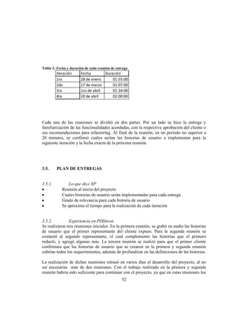 52
Tabla 2: Fecha y duración de cada reunión de entrega
Iteración Fecha Duración
1ra 28 de enero 01:55:00
2da 17 de marzo 01:07:00
3ra 1ro de abril 01:34:00
4ta 20 de abril 02:00:00
Cada una de las reuniones se dividió en dos partes. Por un lado se hizo la entrega y
familiarización de las funcionalidades acordadas, con la respectiva aprobación del cliente o
sus recomendaciones para refactoring. Al final de la reunión, en un periodo no superior a
20 minutos, se confirmó cuáles serían las historias de usuario a implementar para la
siguiente iteración y la fecha exacta de la próxima reunión.
3.5. PLAN DE ENTREGAS
3.5.1. Lo que dice XP
Reunión al inicio del proyecto
Cuales historias de usuario serán implementadas para cada entrega
Grado de relevancia para cada historia de usuario
Se aproxima el tiempo para la realización de cada iteración
3.5.2. Experiencia en POSitron
Se realizaron tres reuniones iniciales. En la primera reunión, se grabó en audio las historias
de usuario que el primer representante del cliente expuso. Para la segunda reunión se
contactó al segundo representante, el cual complementó las historias que el primero
redactó, y agregó algunas más. La tercera reunión se realizó para que el primer cliente
confirmara que las historias de usuario que se crearon en la primera y segunda reunión
cubrían todos los requerimientos, además de profundizar en las definiciones de las historias.
La realización de dichas reuniones retrasó en varios días el desarrollo del proyecto, al no
ser necesarias más de dos reuniones. Con el trabajo realizado en la primera y segunda
reunión habría sido suficiente para continuar con el proyecto, ya que en estas reuniones los
 