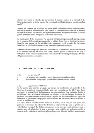 53
clientes expusieron la totalidad de las historias de usuario. Debido a la claridad de las
historias de usuario, la última reunión fue considerada inútil además de no ser recomendada
por XP.
Aunque XP propone que el cliente sea quien decida cuáles historias se implementarán y
cuál es el grado de importancia de cada una en la correspondiente iteración, la tarea de
escoger las historias fue realizada por el grupo en conjunto, incluyendo al cliente, lo cual no
generó problemas en las entregas de los módulos funcionales.
La clasificación de las historias no fue realizada estrictamente por su grado de importancia
en el proyecto. Sólo se optó por desarrollar el módulo de servicio al cliente en la primera
iteración, por tratarse de la actividad más importante en el negocio. En las demás
iteraciones se priorizó la dependencia con los módulos ya implementados.
Para aproximar el tiempo que demoraría cada iteración, se tomó como medida dos semanas.
Cada semana constaba de cuatro días (lunes, martes, jueves y viernes) en los que se
trabajaban cuatro horas sin distracciones. Esta decisión fue acogida por el equipo debido a
obligaciones externas al proyecto.
3.6. REUNIÓN INICIAL DE ITERACIÓN.
3.6.1. Lo que dice XP
Las historias son traducidas a tareas al comienzo de cada iteración.
Se estiman los tiempos para la realización de tareas en días ideales.
3.6.2. Experiencia en POSitron
En la reunión que realizaba el equipo de trabajo, se transformaba el contenido de las
historias de usuario en responsabilidades que eran plasmadas en las CRC, para luego
proceder a la asignación de dichas tareas a los programadores. Esta traducción facilitó la
creación de clases y métodos iniciales de las mismas, ya que fue la etapa de diseño del
proyecto. Esta etapa siempre fue realizada en conjunto por ambos miembros del equipo de
desarrollo, lo que supone una pequeña modificación a XP, en el sentido que no plantea el
diseño en esta reunión.
Las tareas fueron cuidadosamente estimadas en horas, no en días, lo cual aportó más
precisión al momento de calcular las historias a implementar (lo que se plantea en la
velocidad de proyecto). En dichas estimaciones no se tomó en cuenta el tiempo que se
necesita para el refactoring, lo que se considera una omisión, sin embargo cuando se
requirió, se les pudo hacer gestión sin afectar al proyecto. Al elegir las historias de usuario,
 