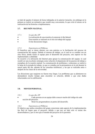 54
se trató de igualar el número de horas trabajadas en la anterior iteración, sin embargo en la
primera se realizó un estimativo que resultó muy conveniente, lo que evitó el retraso en la
realización de las historias a implementarse.
3.7. REUNIÓN MATINAL.
3.7.1. Lo que dice XP
La realización de una reunión al comenzar el día laboral.
Esta reunión se realizará en el sitio de trabajo del equipo.
Evitar discusiones largas.
3.7.2. Experiencia en POSitron.
El beneficio que se desea obtener con esta práctica es la facilitación del proceso de
comunicación del equipo. Debido al entorno de trabajo, en el cual no se contaba con un
sitio físico, donde reunir al equipo para el desarrollo del proyecto, este aspecto no fue
implementado a cabalidad.
Se recurrió a la utilización del Internet para apoyar la comunicación del equipo, lo cual
resultó ser una excelente estrategia como solución al alejamiento de los puestos de trabajo y
reemplazo de la reunión matinal. La comunicación de problemas y soluciones se realizó a
lo largo de la jornada de trabajo, ya que se contaba con la permanencia en la red durante la
mayor parte del día, además de las consultas telefónicas, y las que se realizaba antes o
después de las clases de la universidad.
Las discusiones que surgieron no fueron muy largas. Los problemas que se plantearon no
demandaron mucho tiempo para encontrar su solución, debido a que eran dudas
relacionadas con la codificación.
3.8. MOVER PERSONAL.
3.8.1. Lo que dice XP
Cada persona en un equipo debe conocer mucho del código de cada
sección del proyecto.
Rotar los programadores en partes del desarrollo.
3.8.2. Experiencia en POSitron
El objetivo que ambos miembros del grupo conocieran cada aspecto de la implementación
fue fácil de lograr para el proyecto, debido a que por un lado solo se tenían dos
desarrolladores y por el otro que el tamaño del proyecto así lo permitió.
 