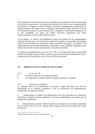 55
Para el proyecto se presentaron dos temas que debieron ser tratados de forma especial para
evitar islas de conocimiento. El primero fue la librería JUnit, con la cual se implementaron
las pruebas y el segundo se trató de IReport, el cual fue empleado para la generación de
reportes impresos. En ambos casos se encargó la realización de Spike Solution3 a uno de
los miembros del grupo, el cual al finalizar éste, compartió el conocimiento adquirido con
el otro compañero, de modo que ambos estuvieran capacitados para hacer
implementaciones de éstos cuando fuera necesario.
Al no trabajar en parejas, la posibilidad de hacer una rotación de los programadores
alrededor del proyecto, en el más estricto sentido de la palabra, era imposible, sin embargo
cada decisión de diseño fue tomada por ambos miembros del grupo y los detalles de la
implementación fueron permanentemente compartidos al otro compañero lográndose así el
objetivo de evitar las islas de conocimiento y los cuellos de botella.
La rotación de programadores no es un fin en XP, es un medio para lograr la propiedad
colectiva del código, la que se obtuvo gracias a que solo fueron dos programadores, que la
comunicación fue muy buena, y que se hizo el diseño en conjunto.
3.9. MODIFICAR XP CUANDO SEA NECESARIO.
3.9.1. Lo que dice XP
Corrija las reglas de XP cuando estas fallen.
Las reglas solo se cambian cuando el equipo lo apruebe en conjunto
3.9.2. Experiencia en POSitron.
La principal fuente de modificaciones al proyecto, surgió del hecho que este fue
desarrollado en un ambiente académico y sólo se involucraron dos programadores,
modificando las siguientes normas.
Jornada laboral: se adaptó a las obligaciones de los dos integrantes en el sentido de
flexibilizar el número de horas dedicadas al proyecto semanalmente de acuerdo con las
obligaciones académicas.
Programación en parejas: ambos miembros no trabajaron en un mismo computador
ni en el mismo sitio físico. Sin embargo todo el tiempo estuvieron conectados por medio
del Internet.
3
Spike Solution: Solución rápida. Ver marco teórico
 
