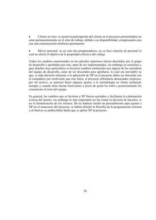56
Cliente en sitio: se ajustó la participación del cliente en el proyecto permitiéndole no
estar permanentemente en el sitio de trabajo, debido a su disponibilidad, compensando esto
con una comunicación telefónica permanente.
Mover personal: al ser solo dos programadores, no se hizo rotación de personal lo
cual no afectó el objetivo de la propiedad colectiva del código.
Todos los cambios mencionados en los párrafos anteriores fueron discutidos por el grupo
de desarrollo y aprobados por éste, antes de ser implementados, sin embargo en ocasiones y
para detalles muy particulares se hicieron cambios unilaterales por alguno de los miembros
del equipo de desarrollo, antes de ser discutidos para aprobarse, lo cual era inevitable ya
que, si cada decisión referente a la aplicación de XP en el proyecto debía ser discutida con
el compañero por irrelevante que éste fuera, el proyecto enfrentaría demasiados tropiezos;
por tal motivo, se autorizó hacer algunos ajustes a la metodología en forma unilateral,
siempre y cuando éstos fueran irrelevantes a juicio de quién los tomó y posteriormente los
comunicara al resto del equipo.
En general, los cambios que se hicieron a XP fueron acertados y facilitaron la culminación
exitosa del mismo; sin embargo lo más importante no fue tomar la decisión de hacerlos, si
no la formalización de los mismos. De no haberse tenido un procedimiento para ajustar a
XP en el transcurso del proyecto, se habría diluido la filosofía de la programación extrema
y al final no se podría haber dicho que se aplicó XP al proyecto.
 