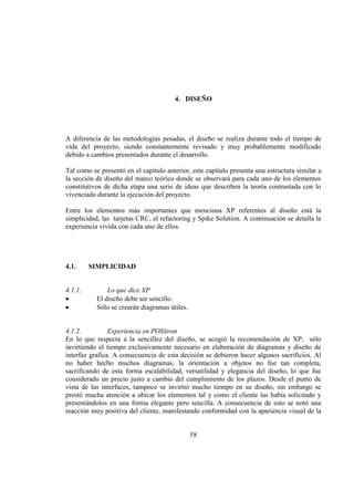 58
4. DISEÑO
A diferencia de las metodologías pesadas, el diseño se realiza durante todo el tiempo de
vida del proyecto, siendo constantemente revisado y muy probablemente modificado
debido a cambios presentados durante el desarrollo.
Tal como se presentó en el capitulo anterior, este capítulo presenta una estructura similar a
la sección de diseño del marco teórico donde se observará para cada uno de los elementos
constitutivos de dicha etapa una serie de ideas que describen la teoría contrastada con lo
vivenciado durante la ejecución del proyecto.
Entre los elementos más importantes que menciona XP referentes al diseño está la
simplicidad, las tarjetas CRC, el refactoring y Spike Solution. A continuación se detalla la
experiencia vivida con cada uno de ellos.
4.1. SIMPLICIDAD
4.1.1. Lo que dice XP
El diseño debe ser sencillo.
Sólo se crearán diagramas útiles.
4.1.2. Experiencia en POSitron
En lo que respecta a la sencillez del diseño, se acogió la recomendación de XP, sólo
invirtiendo el tiempo exclusivamente necesario en elaboración de diagramas y diseño de
interfaz grafica. A consecuencia de esta decisión se debieron hacer algunos sacrificios. Al
no haber hecho muchos diagramas, la orientación a objetos no fue tan completa,
sacrificando de esta forma escalabilidad, versatilidad y elegancia del diseño, lo que fue
considerado un precio justo a cambio del cumplimiento de los plazos. Desde el punto de
vista de las interfaces, tampoco se invirtió mucho tiempo en su diseño, sin embargo se
prestó mucha atención a ubicar los elementos tal y como el cliente las había solicitado y
presentándolos en una forma elegante pero sencilla. A consecuencia de esto se notó una
reacción muy positiva del cliente, manifestando conformidad con la apariencia visual de la
 