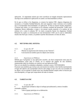 59
aplicación. Es importante aclarar que estos sacrificios en ningún momento representaron
una baja en la calidad de la aplicación en cuanto a la funcionalidad se refiere.
En lo que se refiere a los diagramas, se crearon las tarjetas CRC, algunos diagramas de
secuencia y el modelo Entidad Relación, del cual surgieron varias versiones en la medida
que se incorporaban funcionalidades a la aplicación. Si bien no fueron muchos diagramas,
si fueron muy útiles y se convirtieron en la columna vertebral del desarrollo. Todos estos
diagramas fueron elaborados a mano y sin prestar mucha atención a la estética de los
mismos tal y como lo plantea XP. La única excepción fueron los diagramas Entidad
Relación los cuales se construyeron en una herramienta CASE con la cual se elaboraban
mucho más fácil que a mano y se podían exportar directamente a la base de datos.
4.2. METÁFORA DEL SISTEMA
4.2.1. Lo que dice XP
Plasmar la arquitectura del sistema en una “historia”.
Convención de nombres para los objetos del sistema
4.2.2. Experiencia en POSitron
Debido que el programa es una aplicación sencilla y de fácil comprensión tanto para los
desarrolladores como para el cliente, no se requirió del empleo de una metáfora,
manteniendo todos los nombres en contexto con una aplicación POS.
Para ver con detalle los estándares adoptados, remítase a anexo ESTÁNDARES.
El poseer una metáfora que incluya una convención de nombres clara facilita enormemente
el logro del objetivo de la propiedad colectiva del código ya que con solo ver el nombre de
un objeto o de un método se puede tener una claridad bastante amplia sobre la función que
este desempeña y el lugar que ocupa dentro de todo el sistema.
4.3. TARJETAS CRC
4.3.1. Lo que dice XP
Su principal utilidad es dejar el enfoque procedimental y entrar al modelo
orientado a objetos.
Todo el grupo participa en su elaboración.
4.3.2. Experiencia en POSitron
 