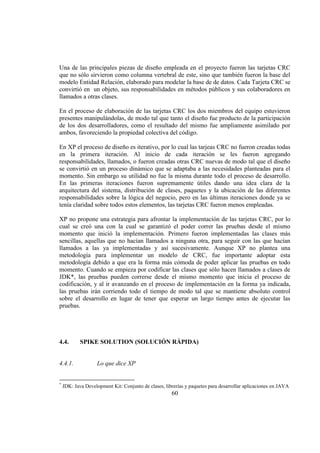 60
Una de las principales piezas de diseño empleada en el proyecto fueron las tarjetas CRC
que no sólo sirvieron como columna vertebral de este, sino que también fueron la base del
modelo Entidad Relación, elaborado para modelar la base de de datos. Cada Tarjeta CRC se
convirtió en un objeto, sus responsabilidades en métodos públicos y sus colaboradores en
llamados a otras clases.
En el proceso de elaboración de las tarjetas CRC los dos miembros del equipo estuvieron
presentes manipulándolas, de modo tal que tanto el diseño fue producto de la participación
de los dos desarrolladores, como el resultado del mismo fue ampliamente asimilado por
ambos, favoreciendo la propiedad colectiva del código.
En XP el proceso de diseño es iterativo, por lo cual las tarjeas CRC no fueron creadas todas
en la primera iteración. Al inicio de cada iteración se les fueron agregando
responsabilidades, llamados, o fueron creadas otras CRC nuevas de modo tal que el diseño
se convirtió en un proceso dinámico que se adaptaba a las necesidades planteadas para el
momento. Sin embargo su utilidad no fue la misma durante todo el proceso de desarrollo.
En las primeras iteraciones fueron supremamente útiles dando una idea clara de la
arquitectura del sistema, distribución de clases, paquetes y la ubicación de las diferentes
responsabilidades sobre la lógica del negocio, pero en las últimas iteraciones donde ya se
tenía claridad sobre todos estos elementos, las tarjetas CRC fueron menos empleadas.
XP no propone una estrategia para afrontar la implementación de las tarjetas CRC, por lo
cual se creó una con la cual se garantizó el poder correr las pruebas desde el mismo
momento que inició la implementación. Primero fueron implementadas las clases más
sencillas, aquellas que no hacían llamados a ninguna otra, para seguir con las que hacían
llamados a las ya implementadas y así sucesivamente. Aunque XP no plantea una
metodología para implementar un modelo de CRC, fue importante adoptar esta
metodología debido a que era la forma más cómoda de poder aplicar las pruebas en todo
momento. Cuando se empieza por codificar las clases que sólo hacen llamados a clases de
JDK*, las pruebas pueden correrse desde el mismo momento que inicia el proceso de
codificación, y al ir avanzando en el proceso de implementación en la forma ya indicada,
las pruebas irán corriendo todo el tiempo de modo tal que se mantiene absoluto control
sobre el desarrollo en lugar de tener que esperar un largo tiempo antes de ejecutar las
pruebas.
4.4. SPIKE SOLUTION (SOLUCIÓN RÁPIDA)
4.4.1. Lo que dice XP
*
JDK: Java Development Kit: Conjunto de clases, librerías y paquetes para desarrollar aplicaciones en JAVA
 