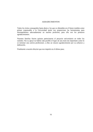16
AGRADECIMIENTOS
Todos los éxitos conseguidos hasta ahora y los que se obtendrán en el futuro tendrán como
primer responsable a la Universidad quién nos proporciono las herramientas para
desempeñarnos adecuadamente en nuestra profesión, para ella son los primeros
agradecimientos.
Nuestras familias fueron quienes patrocinaron el proyecto universitario en todos los
sentidos. Sin su apoyo no habría sido posible el logro de una meta tan importante como lo
es terminar una carrera profesional, a ellas un sincero agradecimiento por su esfuerzo y
dedicación.
Finalmente a nuestro director que nos impulsó en el último paso.
 