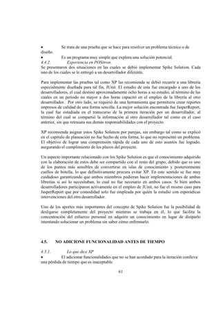 61
Se trata de una prueba que se hace para resolver un problema técnico o de
diseño.
Es un programa muy simple que explora una solución potencial.
4.4.2. Experiencia en POSitron.
Se presentaron dos situaciones en las cuales se debió implementar Spike Solution. Cada
uno de los cuales se le entregó a un desarrollador diferente.
Para implementar las pruebas tal como XP las recomienda se debió recurrir a una librería
especialmente diseñada para tal fin, JUnit. El estudio de esta fue encargado a uno de los
desarrolladores, el cual destinó aproximadamente ocho horas a su estudio, al término de las
cuales en un periodo no mayor a dos horas capacitó en el empleo de la librería al otro
desarrollador. Por otro lado, se requirió de una herramienta que permitiera crear reportes
impresos de calidad de una forma sencilla. La mejor solución encontrada fue JasperReport,
la cual fue estudiada en el transcurso de la primera iteración por un desarrollador, al
término del cual se compartió la información al otro desarrollador tal como en el caso
anterior, sin que retrasara sus demás responsabilidades con el proyecto.
XP recomienda asignar estos Spike Solution por parejas, sin embargo tal como se explicó
en el capítulo de planeación no fue hecho de esta forma, lo que no representó un problema.
El objetivo de lograr una comprensión rápida de cada uno de esto asuntos fue logrado,
asegurando el cumplimiento de los plazos del proyecto.
Un aspecto importante relacionado con los Spike Solution es que el conocimiento adquirido
con la elaboración de estos debe ser compartido con el resto del grupo, debido que es uno
de los puntos más sensibles de convertirse en islas de conocimiento y posteriormente
cuellos de botella, lo que definitivamente procura evitar XP. En este sentido se fue muy
cuidadoso garantizando que ambos miembros pudieran hacer implementaciones de ambas
librerías si así lo necesitaban, lo cual no fue necesario en ambos casos. Si bien ambos
desarrolladores participaron activamente en el empleo de JUnit, no fue el mismo caso para
JasperReport que por comodidad solo fue empleada por quién la estudio con esporádicas
intervenciones del otro desarrollador.
Uno de los aportes más importantes del concepto de Spike Solution fue la posibilidad de
desligarse completamente del proyecto mientras se trabaja en él, lo que facilita la
concentración del esfuerzo personal en adquirir un conocimiento en lugar de disiparlo
intentando solucionar un problema sin saber cómo enfrentarlo.
4.5. NO ADICIONE FUNCIONALIDAD ANTES DE TIEMPO
4.5.1. Lo que dice XP
El adicionar funcionalidades que no se han acordado para la iteración conlleva
una pérdida de tiempo que es inaceptable.
 