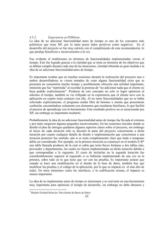 62
4.5.2. Experiencia en POSitron
La idea de no adicionar funcionalidad antes de tiempo es uno de los conceptos más
polémicos que tiene XP, por lo tanto posee lados positivos como negativos. En el
desarrollo del proyecto se fue muy estricto con el cumplimiento de esta recomendación, lo
que produjo beneficios e inconvenientes a la vez.
Fue evidente el rendimiento en términos de funcionalidades implementadas versus el
tiempo. Este fue logrado gracias a la claridad que se tenía en términos de los objetivos que
se debían cumplir durante cada una de las iteraciones, claridad obtenida en gran medida a la
idea de no adicionar funcionalidad antes de tiempo.
Es importante resaltar que en muchas ocasiones durante la realización del proyecto uno o
ambos desarrolladores se vieron tentados de crear alguna funcionalidad extra que se
presumía no consumiría mucho tiempo y posiblemente ofrecería una utilidad importante,
intensión que fue “reprimida” al recordar la premisa de “no adicionar nada que el cliente no
haya pedido explícitamente”. Producto de este concepto no solo se logró optimizar al
máximo el tiempo, también se vio reflejado en la experiencia que el cliente tuvo con la
aplicación en cuanto tenía contacto con ella. Al no tener funcionalidades que no se había
solicitado explícitamente, el programa estaba libre de botones o menús que presentaran
confusión, encontrándose solamente con elementos que resultaron familiares, lo que facilitó
el proceso de aprendizaje con la herramienta. Este resultado positivo no es mencionado por
XP, sin embargo es importante resaltarlo.
Probablemente la idea de no adicionar funcionalidad antes de tiempo fue llevada al extremo
y por tanto surgieron algunos pequeños inconvenientes. En las reuniones iniciales donde se
diseñó el plan de entregas quedaron algunos aspectos claros sobre el proyecto, sin embargo
al inicio de cada iteración sólo se discutió la parte del proyecto concerniente a dicha
iteración por cuanto cualquier detalle de diseño o implementación que concerniera a una
iteración posterior fue omitido, aún si se tenía completamente claro que tarde o temprano
debía ser considerado. Por ejemplo, en la primera iteración se construyó en el modelo E-R*
una tabla llamada producto de la cual se sabía que tenía llaves foráneas a dos tablas más,
proveedor y departamento, las cuales no fueron implementadas en dicha iteración debido a
que correspondían a la siguiente. El costo de incluirlas en la segunda iteración fue
considerablemente superior al requerido si se hubieran implementado de una vez en la
primera, sobre todo en lo que tiene que ver con las pruebas. Es importante aclarar que
cuando se hace una modificación en el diseño de la base de datos, también hay que
modificar las pruebas y el código de la aplicación, por lo que su impacto es el más alto de
todos. En otros elementos como las interfaces, o la codificación misma, el impacto es
menos importante.
La idea de no implementar antes de tiempo es interesante y se convierte en una herramienta
muy importante para optimizar el tiempo de desarrollo, sin embargo no debe abusarse y
*
Modelo Entidad Relación. Para diseño de Bases de Datos
 