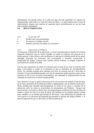 63
administrarse con sentido crítico. Si se sabe que algo con toda seguridad va a requerir ser
implementado, sobre todo si se trata de la base de datos, y se sabe también que el costo de
implementarlo después será superior al requerido ahora, probablemente no sea tan mala
idea considerar adelantarlo.
4.6. REFACTORIZACIÓN
4.6.1. Lo que dice XP
Diseño como tarea permanente
Se conserva el código sencillo
Rehacer secciones de código si es necesario.
4.6.2. Experiencia en POSitron
Al transcurrir el desarrollo de la aplicación, se revisó constantemente el diseño de la misma
surgiendo situaciones que no fueron tomadas en cuenta al comienzo del proyecto en el
diseño general. Como salida a estos problemas se optó por la refactorización de las partes
afectadas, buscando las soluciones más convenientes y sencillas, conservando la
simplicidad del código. Aunque estos cambios fueron extensos, en ningún momento se
convirtieron en cuellos de botella.
Una de estas situaciones se refirió a la decisión que se tomó de no crear la relación entre
pago a proveedores y sesión en el momento en que se realizaban las correspondientes
clases. Las medidas tomadas para subsanar este error no tomaron más de 1 hora para su
solución. En una metodología pesada, este tipo de situaciones podría generar costos extras,
mientras en XP no tuvo la menor trascendencia, sólo demandó la implementación de una
estrategia de solución en el menor tiempo posible.
Otra situación a la que se aplicó refactoring fue la conveniencia de cambiar el tipo de datos
de las llaves primarias de las tablas proveedor y departamento, casi al finalizar el proyecto.
Dicha modificación afectaba aproximadamente la mitad de las clases y métodos de la
aplicación, entre las cuales se encontraban las relacionadas con Producto. Aunque este
inconveniente se presentó a última hora, los programadores cambiaron los tipos de datos de
cadena a entero no sólo en la base de datos sino también en los métodos donde existían
estas variables, en un tiempo aproximado de dos horas. Este refactoring fue logrado con
éxito gracias a la estructura del programa que permitió la adición del código faltante, y al
plan de organización que se ideó antes de dicha modificación.
 