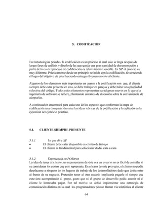 64
5. CODIFICACION
En metodologías pesadas, la codificación es un proceso al cual solo se llega después de
largas fases de análisis y diseño de las que queda una gran cantidad de documentación a
partir de la cual el proceso de codificación es relativamente sencillo. En XP el proceso es
muy diferente. Prácticamente desde un principio se inicia con la codificación, favoreciendo
el logro del objetivo de estar haciendo entregas frecuentemente al cliente.
Algunos de los elementos más importantes en cuanto a la codificación son que, el cliente
siempre debe estar presente en esta, se debe trabajar en parejas y debe haber una propiedad
colectiva del código. Todos estos elementos representan paradigmas nuevos en lo que a la
ingeniería de software se refiere, planteando entornos de discusión sobre la conveniencia de
adoptarlas.
A continuación encontrará para cada uno de los aspectos que conforman la etapa de
codificación una comparación entre las ideas teóricas de la codificación y lo aplicado en la
ejecución del ejercicio práctico.
5.1. CLIENTE SIEMPRE PRESENTE
5.1.1. Lo que dice XP
El cliente debe estar disponible en el sitio de trabajo
El cliente es fundamental para solucionar dudas cara a cara
5.1.2. Experiencia en POSitron
La idea de tener al cliente, un representante de éste o a un usuario no es fácil de asimilar si
se consideran los costos que esto representa. En el caso de este proyecto, el cliente no podía
desplazarse a ninguno de los lugares de trabajo de los desarrolladores dado que debía estar
al frente de su negocio. Pretender tener al otro usuario implicaría pagarle el tiempo que
estuviera acompañando al grupo, gasto que ni el grupo de desarrollo podía asumir ni el
cliente le interesaba pagar. Por tal motivo se debió implementar una estrategia de
comunicación distinta en la cual los programadores podían llamar vía telefónica al cliente
 