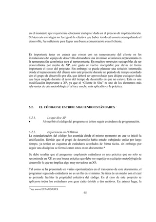 65
en el momento que requirieran solucionar cualquier duda en el proceso de implementación.
Si bien esta estrategia no fue igual de efectiva que haber tenido al usuario acompañando el
desarrollo, fue suficiente para lograr una buena comunicación con el cliente.
Es importante tener en cuenta que contar con un representante del cliente en las
instalaciones del equipo de desarrollo demandará una inversión económica representada en
la remuneración económica para el representante. En muchos proyectos susceptibles de ser
desarrollados por medio de XP, este gasto se vuelve inaceptable por elevar de forma
importante el costo del proyecto. Sin embargo se puede plantear una solución intermedia
donde el representante del cliente solo esté presente durante un periodo de tiempo acordado
con el grupo de desarrollo por día, que deberá ser aprovechado para disipar cualquier duda
que haya surgido durante el resto del tiempo de desarrollo en que no estuvo. Esta es una
modificación importante a XP, ya que el “Cliente In Situ” es uno de los elementos más
relevantes de esta metodología y la hace mucho más aplicable en la práctica.
5.2. EL CÓDIGO SE ESCRIBE SIGUIENDO ESTÁNDARES
5.2.1. Lo que dice XP
Al escribir el código del programa se deben seguir estándares de programación.
5.2.2. Experiencia en POSitron
La estandarización del código fue asumida desde el mismo momento en que se inició la
codificación. Debido que el grupo de desarrollo había estado trabajando unido por largo
tiempo, ya tenían un esquema de estándares acordados de forma tácita, sin embargo por
seguir una disciplina se formalizaron estos en un documento.*
Se debe resaltar que el programar empleando estándares es una práctica que no solo se
recomienda en XP, es una buena práctica que debe ser seguida en cualquier metodología de
desarrollo lo que no implica algo muy novedoso en XP.
Tal como se ha presentado en varias oportunidades en el transcurso de este documento, el
programar siguiendo estándares no es un fin en sí mismo. Se trata de un medio con el cual
se pretende facilitar la propiedad colectiva del código. En el caso de este proyecto se
aplicaron todos los estándares con gran éxito debido a dos motivos. En primer lugar, la
*
Ver anexo ESTÁNDARES
 