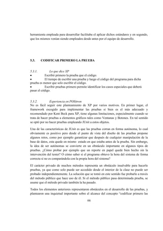 66
herramienta empleada para desarrollar facilitaba el aplicar dichos estándares y en segundo,
que los mismos venían siendo empleados desde antes por el equipo de desarrollo.
5.3. CODIFICAR PRIMERO LA PRUEBA
5.3.1. Lo que dice XP
Escribir primero la prueba que el código.
El tiempo de escribir una prueba y luego el código del programa para dicha
prueba es menor que solo escribir el código.
Escribir pruebas primero permite identificar los casos especiales que deberá
pasar el código.
5.3.2. Experiencia en POSitron
No es fácil seguir este planteamiento de XP por varios motivos. En primer lugar, el
framework escogido para implementar las pruebas si bien es el más adecuado y
recomendado por Kent Beck para XP, tiene algunas limitaciones, especialmente cuando se
trata de hacer pruebas a elementos gráficos tales como Ventanas y Botones. En tal sentido
se optó por no hacer pruebas empleando JUnit a estos objetos.
Una de las características de JUnit es que las pruebas corran en forma autónoma, lo cual
obviamente es positivo pero desde el punto de vista del diseño de las pruebas propone
algunos retos, como por ejemplo garantizar que después de cualquier manipulación de la
base de datos, esta quede en mismo estado en que estaba antes de la prueba. Sin embargo,
la idea de ser autónomas se convierte en un obstáculo importante en algunos tipos de
pruebas. ¿Cómo probar por ejemplo que un reporte en papel quede bien hecho sin la
intervención del tester? O cómo saber si el programa obtuvo la hora del sistema de forma
correcta si no es comparándola con la propia hora del sistema?
El carácter privado de muchos métodos representa un obstáculo insalvable para hacerle
pruebas, ya que como solo puede ser accedido desde el interior de la clase no puede ser
probado independientemente. La solución que se tomó en este sentido fue probarlo a través
del método público que hace uso de él. Si el método público pasa determinada prueba, se
asume que el método privado también la ha pasado.
Todos los elementos anteriores representaron obstáculos en el desarrollo de las pruebas, y
plantearon una inquietud importante sobre el alcance del concepto “codificar primero las
 