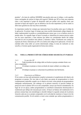 67
pruebas”. ¿Se trata de codificar SIEMPRE una prueba antes que el código, o solo aquellas
clases encargadas de realizar la lógica del negocio? Debido que XP no tiene una respuesta
clara a esta inquietud el grupo de desarrollo optó por probar solo aquellas clases que
ejecutan la lógica del negocio, que en definitiva son las más importantes y de las cuales se
debe tener garantía de estar muy bien construidas.
Es importante resaltar las ventajas que representa hacer las pruebas antes que el código de
la aplicación. En primer lugar el tiempo que toma escribir determinado código después de
haber implementado la prueba es considerablemente menor que si no se hubiera escrito la
prueba antes. En segundo lugar al hacer la prueba se identifican de manera precisa cuales
son los casos especiales y rutas alternas que deben ser consideradas dentro del código
haciendo de este un producto más robusto y tolerante a fallos. Finalmente una ventaja no
expuesta de forma vehemente por XP es la estética del código de la aplicación. Al tener tal
claridad sobre cómo debe ser escrito determinado código, la tarea de realizarlo es más
sencilla y el mismo queda organizado de forma más estética.
5.4. TODA LA PRODUCCIÓN DE CÓDIGO DEBE SER HECHA EN PAREJAS
5.4.1. Lo que dice XP
Toda la producción de código debe ser hecha en parejas sentadas frente a un
único computador.
Al trabajar en parejas se tiene un diseño de mejor calidad y un código más
organizado.
Al trabajar en parejas se solucionan los problemas más fácilmente.
5.4.2. Experiencia en POSitron
El no contar con una sede permanente complicó seriamente el cumplimiento del objetivo de
programar en parejas. Por otro lado al solo haber una pareja de programadores se hacía
completamente imposible cumplir con el objetivo de tener varias parejas de programadores
trabajando uniformemente. Sin embargo en la primera iteración se procuró trabajar en
pareja tal como lo plantea XP en un solo computador, ensayo que fracasó rotundamente. En
lugar de ser un apoyo, ambos programadores se estorbaron mutuamente disminuyendo el
rendimiento por debajo del cincuenta por ciento. Al hacer un balance del rendimiento de la
primera semana bajo esta metodología se decidió trabajar la segunda semana de la primera
iteración cada uno en su propio computador con la salvedad de mantener el mayor nivel de
comunicación posible. En tal sentido se tomó como estándar que ambos programadores si
 