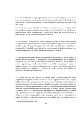 68
bien estarían trabajando en lugares geográficos diferentes, siempre trabajarían en el mismo
horario y conectados a internet con un servicio de mensajería abierto*. De esta forma se
logró generar la sensación de cercanía y siendo realmente un apoyo muy importante el uno
para el otro.
En XP se tiene como salvedad para trabajar en parejas que uno o ambos de los
programadores sean expertos en la herramienta que se está empleando. En el caso de ambos
desarrolladores, tenían conocimientos elevados sobre todas las herramientas que se
emplearon, por lo cual el nivel de autonomía fue superior.
En lo relacionado a la mejoría en el diseño al trabajar en parejas, se observó que el primero
no es precisamente una consecuencia directa de lo segundo. La explicación de tal fenómeno
se debe a que al chocar los puntos de vista sobre un determinado problema de
programación, el resultado no es una versión complementaria de ambos panoramas si no
una mezcla heterogénea de los dos diseños que dista de ser “elegante”.
Es importante resaltar que el concepto de programación en parejas ni es la gran panacea, ni
debe ser descartado de plano. Es muy probable que dos programadores que no dominan la
herramienta en la cual estén desarrollando sean mucho más productivos trabajando bajo un
mismo computador que estando solos. También es de resaltar la empatía que se requiere en
la pareja para que el proceso de resultados exitosos. Se requiere que ambos programadores
tengan concepciones similares en términos de cómo enfrentar un problema de
programación para que sean productivos.
En la última iteración, que coincidió con Semana Santa, se decidió trabajar de tiempo
completo en el proyecto, empleando la casa de uno de los programadores como sede para
trabajar en un mismo sitio geográfico. El resultado fue un incremento del rendimiento de
ambos programadores. Si bien no estaban trabajando en un mismo computador, el estar uno
junto a otro les permitió ser de más apoyo que si lo hicieran en sitios geográficos diferentes.
Aunque el rendimiento empleando esta metodología no fue muy superior al descrito un par
de párrafos atrás, fue lo suficientemente importante como para recomendarlo al emplear
XP. Según lo anterior, es de resaltar que aunque hay una mejora en el rendimiento si se
trabaja en un mismo sitio geográfico y debe procurarse que así sea, se puede distribuir el
equipo de trabajo en diferentes lugares con la condición que se compense esto con
*
Windows Messenger y/o GoogleTalk.
 