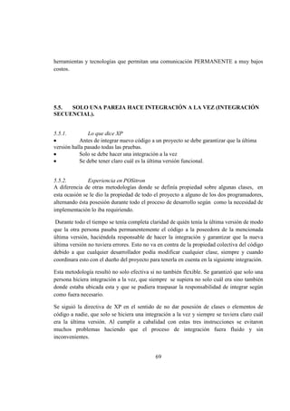 69
herramientas y tecnologías que permitan una comunicación PERMANENTE a muy bajos
costos.
5.5. SOLO UNA PAREJA HACE INTEGRACIÓN A LA VEZ (INTEGRACIÓN
SECUENCIAL).
5.5.1. Lo que dice XP
Antes de integrar nuevo código a un proyecto se debe garantizar que la última
versión halla pasado todas las pruebas.
Solo se debe hacer una integración a la vez
Se debe tener claro cuál es la última versión funcional.
5.5.2. Experiencia en POSitron
A diferencia de otras metodologías donde se definía propiedad sobre algunas clases, en
esta ocasión se le dio la propiedad de todo el proyecto a alguno de los dos programadores,
alternando ésta posesión durante todo el proceso de desarrollo según como la necesidad de
implementación lo iba requiriendo.
Durante todo el tiempo se tenía completa claridad de quién tenía la última versión de modo
que la otra persona pasaba permanentemente el código a la poseedora de la mencionada
última versión, haciéndola responsable de hacer la integración y garantizar que la nueva
última versión no tuviera errores. Esto no va en contra de la propiedad colectiva del código
debido a que cualquier desarrollador podía modificar cualquier clase, siempre y cuando
coordinara esto con el dueño del proyecto para tenerla en cuenta en la siguiente integración.
Esta metodología resultó no solo efectiva si no también flexible. Se garantizó que solo una
persona hiciera integración a la vez, que siempre se supiera no solo cuál era sino también
donde estaba ubicada esta y que se pudiera traspasar la responsabilidad de integrar según
como fuera necesario.
Se siguió la directiva de XP en el sentido de no dar posesión de clases o elementos de
código a nadie, que solo se hiciera una integración a la vez y siempre se tuviera claro cuál
era la última versión. Al cumplir a cabalidad con estas tres instrucciones se evitaron
muchos problemas haciendo que el proceso de integración fuera fluido y sin
inconvenientes.
 