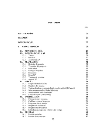 17
CONTENIDO
pág.
JUSTIFICACIÓN 25
RESUMEN 26
INTRODUCCIÓN 27
1. MARCO TEÓRICO 28
1.1. MANIFIESTO ÁGIL 28
1.2. INTRODUCCIÓN A XP 29
1.2.1. Valores 29
1.2.2. Prácticas 30
1.2.3. Alcance de XP 31
1.3. PLANEACIÓN 32
1.3.1. Historias de usuario 32
1.3.2. Velocidad del proyecto 32
1.3.3. Iteraciones 33
1.3.4. Entregas Pequeñas 33
1.3.5. Reuniones 33
1.3.6. Roles XP 34
1.3.7. Traslado de personal 35
1.3.8. Ajustar XP 36
1.4. DISEÑO 36
1.4.1. Simplicidad en el diseño 36
1.4.2. Metáfora del sistema 37
1.4.3. Tarjetas de clase, responsabilidad, colaboración (CRC cards) 37
1.4.4. Soluciones puntuales (Spike Solution) 37
1.4.5. No solucionar antes de tiempo 38
1.4.6. Refactorización (Refactoring) 38
1.5. CODIFICACIÓN 38
1.5.1. Cliente siempre presente. 39
1.5.2. Codificar primero la prueba 39
1.5.3. Programación en parejas 39
1.5.4. Integración secuencial 39
1.5.5. Integraciones frecuentes. 40
1.5.6. Estándares y propiedad colectiva del código 40
1.6. PRUEBAS 41
1.6.1. Pruebas unitarias 41
1.6.2. Pruebas de aceptación 42
 