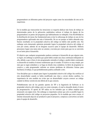 72
programadores en diferentes partes del proyecto según como las necesidades de este así lo
requirieran.
En la medida que transcurrían las iteraciones se requería dedicar más horas de trabajo en
determinadas partes de la aplicación, pudiéndose enfocar el trabajo de alguno de los
programadores en partes del programa que habitualmente no trabajaba. Esta flexibilidad en
la distribución de tareas fue fundamental para evitar la sobrecarga de trabajo en uno de los
programadores agilizando aún más el desarrollo. De no ser porque se había obtenido muy
buenos resultados en la propiedad colectiva del código no habría sido posible esto. Sin
embargo sería demasiado optimista pretender lograr la propiedad colectiva del código al
cien por ciento, además de un desgaste excesivo para el equipo de desarrollo. Debería
procurarse lograr esta meta entre un setenta y noventa por ciento para que no se convierta
en un lastre para el desarrollo.
El objetivo que cualquier programador pudiera continuar el desarrollo de que alguien más,
se logró, sin embargo se prefería que quién había creado una clase continuara trabajando en
ella, debido a que si bien el otro programador entendía el código y podría haber continuado
su desarrollo no tendría el mismo rendimiento que el creador. El motivo es muy simple, por
más que se sigan estándares y se haga un diseño muy cuidadoso, la labor de programar es
creativa y cada programador enfrenta un mismo problema de diferentes formas para
facilitarse el trabajo, lo que probablemente podría confundir a otro.
Una disciplina que se adoptó para lograr la propiedad colectiva del código fue notificar al
otro desarrollador cuando se había modificado una clase y enviar dichos cambios. La
importancia de esta medida era evitar que un desarrollador creyera conocer un código
cuándo la última versión de este difería de la que conocía.
Probablemente uno de los grandes aportes de XP a la Ingeniería de Software es la
propiedad colectiva del código, pero no como concepto, el cual es deseable desde el inicio
de programación. El aporte de XP radica en los métodos que se deben emplear para
alcanzarlo con algún éxito. Sin embargo es importante aclarar que solo es posible lograr la
propiedad colectiva del código en proyectos pequeños. En la medida que estos crecen, el
intentar alcanzarla deja de ser productivo para el proyecto y empieza a convertirse un lastre
para el equipo de desarrollo.
 