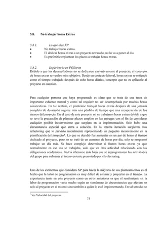 73
5.8. No trabajar horas Extras
5.8.1. Lo que dice XP
No trabajar horas extras.
El dedicar horas extras a un proyecto retrasado, no lo va a poner al día
Es preferible replantear los plazos a trabajar horas extras.
5.8.2. Experiencia en POSitron
Debido a que los desarrolladores no se dedicaron exclusivamente al proyecto, el concepto
de horas extras se vuelve más subjetivo. Desde un contexto laboral, horas extras se entiende
como el tiempo trabajado después de ocho horas diarias, concepto que no es aplicable al
proyecto en cuestión.
Para cualquier persona que haya programado es claro que se trata de una tarea de
importante esfuerzo mental y como tal requiere no ser desempeñada por muchas horas
consecutivas. En tal sentido, el plantearse trabajar horas extras después de una jornada
completa de desarrollo sugiere más una pérdida de tiempo que una recuperación de los
atrasos del proyecto. En el caso de este proyecto no se trabajaron horas extras debido a que
se tuvo la precaución de plantear plazos amplios en las entregas con el fin de considerar
cualquier posible inconveniente que surgiera en la implementación. Solo hubo una
circunstancia especial que entra a colación. En la tercera iteración surgieron más
refactoring que lo previsto inicialmente representando un pequeño inconveniente en la
planificación del proyecto*. Lo que se decidió fue aumentar en un par de horas el tiempo
dedicado al proyecto, pero no se trató de un aumento de horas por día, solo se programó
trabajar un día más. Se hace complejo determinar si fueron horas extras ya que
normalmente en ese día se trabajaba, solo que en otra actividad relacionada con las
obligaciones académicas. Podría afirmarse más bien que se reprogramaron las actividades
del grupo para subsanar el inconveniente presentado por el refactoring.
Uno de los elementos que considera XP para hacer la mayoría de sus planteamientos es el
hecho que la labor de programación es muy difícil de estimar y proyectar en el tiempo. La
experiencia tanto en este proyecto como en otros anteriores es que el rendimiento en la
labor de programación varía mucho según un sinnúmero de circunstancias que afectan no
sólo al proyecto en sí mismo sino también a quién lo esté implementando. En tal sentido, se
*
Ver Velocidad del proyecto.
 
