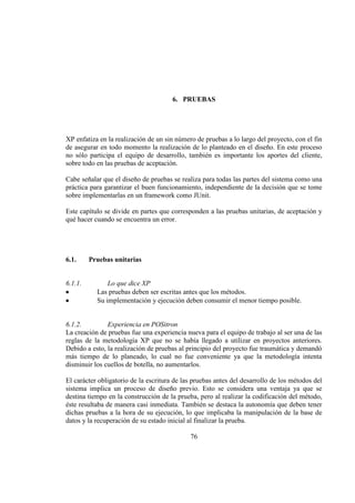 76
6. PRUEBAS
XP enfatiza en la realización de un sin número de pruebas a lo largo del proyecto, con el fin
de asegurar en todo momento la realización de lo planteado en el diseño. En este proceso
no sólo participa el equipo de desarrollo, también es importante los aportes del cliente,
sobre todo en las pruebas de aceptación.
Cabe señalar que el diseño de pruebas se realiza para todas las partes del sistema como una
práctica para garantizar el buen funcionamiento, independiente de la decisión que se tome
sobre implementarlas en un framework como JUnit.
Este capítulo se divide en partes que corresponden a las pruebas unitarias, de aceptación y
qué hacer cuando se encuentra un error.
6.1. Pruebas unitarias
6.1.1. Lo que dice XP
Las pruebas deben ser escritas antes que los métodos.
Su implementación y ejecución deben consumir el menor tiempo posible.
6.1.2. Experiencia en POSitron
La creación de pruebas fue una experiencia nueva para el equipo de trabajo al ser una de las
reglas de la metodología XP que no se había llegado a utilizar en proyectos anteriores.
Debido a esto, la realización de pruebas al principio del proyecto fue traumática y demandó
más tiempo de lo planeado, lo cual no fue conveniente ya que la metodología intenta
disminuir los cuellos de botella, no aumentarlos.
El carácter obligatorio de la escritura de las pruebas antes del desarrollo de los métodos del
sistema implica un proceso de diseño previo. Esto se considera una ventaja ya que se
destina tiempo en la construcción de la prueba, pero al realizar la codificación del método,
éste resultaba de manera casi inmediata. También se destaca la autonomía que deben tener
dichas pruebas a la hora de su ejecución, lo que implicaba la manipulación de la base de
datos y la recuperación de su estado inicial al finalizar la prueba.
 