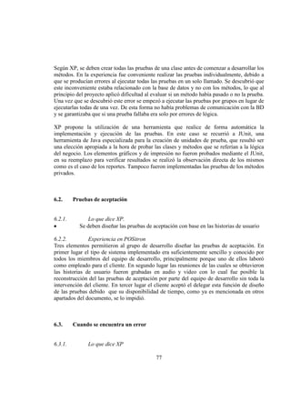 77
Según XP, se deben crear todas las pruebas de una clase antes de comenzar a desarrollar los
métodos. En la experiencia fue conveniente realizar las pruebas individualmente, debido a
que se producían errores al ejecutar todas las pruebas en un solo llamado. Se descubrió que
este inconveniente estaba relacionado con la base de datos y no con los métodos, lo que al
principio del proyecto aplicó dificultad al evaluar si un método había pasado o no la prueba.
Una vez que se descubrió este error se empezó a ejecutar las pruebas por grupos en lugar de
ejecutarlas todas de una vez. De esta forma no había problemas de comunicación con la BD
y se garantizaba que si una prueba fallaba era solo por errores de lógica.
XP propone la utilización de una herramienta que realice de forma automática la
implementación y ejecución de las pruebas. En este caso se recurrió a JUnit, una
herramienta de Java especializada para la creación de unidades de prueba, que resultó ser
una elección apropiada a la hora de probar las clases y métodos que se referían a la lógica
del negocio. Los elementos gráficos y de impresión no fueron probados mediante el JUnit,
en su reemplazo para verificar resultados se realizó la observación directa de los mismos
como es el caso de los reportes. Tampoco fueron implementadas las pruebas de los métodos
privados.
6.2. Pruebas de aceptación
6.2.1. Lo que dice XP.
Se deben diseñar las pruebas de aceptación con base en las historias de usuario
6.2.2. Experiencia en POSitron
Tres elementos permitieron al grupo de desarrollo diseñar las pruebas de aceptación. En
primer lugar el tipo de sistema implementado era suficientemente sencillo y conocido por
todos los miembros del equipo de desarrollo, principalmente porque uno de ellos laboró
como empleado para el cliente. En segundo lugar las reuniones de las cuales se obtuvieron
las historias de usuario fueron grabadas en audio y video con lo cual fue posible la
reconstrucción del las pruebas de aceptación por parte del equipo de desarrollo sin toda la
intervención del cliente. En tercer lugar el cliente aceptó el delegar esta función de diseño
de las pruebas debido que su disponibilidad de tiempo, como ya es mencionada en otros
apartados del documento, se lo impidió.
6.3. Cuando se encuentra un error
6.3.1. Lo que dice XP
 