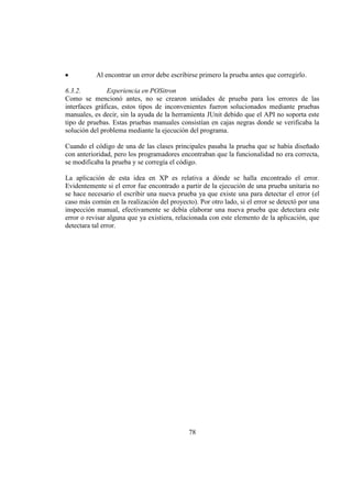78
Al encontrar un error debe escribirse primero la prueba antes que corregirlo.
6.3.2. Experiencia en POSitron
Como se mencionó antes, no se crearon unidades de prueba para los errores de las
interfaces gráficas, estos tipos de inconvenientes fueron solucionados mediante pruebas
manuales, es decir, sin la ayuda de la herramienta JUnit debido que el API no soporta este
tipo de pruebas. Estas pruebas manuales consistían en cajas negras donde se verificaba la
solución del problema mediante la ejecución del programa.
Cuando el código de una de las clases principales pasaba la prueba que se había diseñado
con anterioridad, pero los programadores encontraban que la funcionalidad no era correcta,
se modificaba la prueba y se corregía el código.
La aplicación de esta idea en XP es relativa a dónde se halla encontrado el error.
Evidentemente si el error fue encontrado a partir de la ejecución de una prueba unitaria no
se hace necesario el escribir una nueva prueba ya que existe una para detectar el error (el
caso más común en la realización del proyecto). Por otro lado, si el error se detectó por una
inspección manual, efectivamente se debía elaborar una nueva prueba que detectara este
error o revisar alguna que ya existiera, relacionada con este elemento de la aplicación, que
detectara tal error.
 