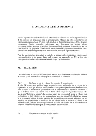 80
7. COMENTARIOS SOBRE LA EXPERIENCIA
En este capítulo se hacen observaciones sobre algunos aspectos que desde el punto de vista
de los autores son relevantes para su consideración. Algunos de estos comentarios son
recomendaciones que hace XP, pero en la práctica no fueron tan adecuados. Otros de estos
comentarios fueron beneficios adicionales que obtuvieron por aplicar dichas
recomendaciones y también se resaltan algunas modificaciones que se asumieron por las
características del proyecto. En resumen, son comentarios que no se consideraron como
conclusiones, sin embargo su nivel de relevancia les merece un capítulo exclusivo.
Para dar una estructura conceptual al capítulo, se agruparon los comentarios en seis partes
correspondientes a las cuatro fases del proceso de desarrollo en XP y dos más
correspondientes a la propiedad colectiva del código y a los usuarios.
7.1. PLANEACIÓN
Los comentarios de este apartado tienen que ver con la forma como se elaboran las historias
de usuario y con la medida de tiempo para la realización de las tareas.
7.1.1. El cliente no puede redactar las historias de usuario solo.
Si bien XP plantea que las historias de usuario deben ser redactadas por el cliente, en la
experiencia se nota que a éste se le dificulta hacer este proceso por sí mismo. Por lo tanto se
hace evidente la necesitad de que sean escritas en conjunto con el equipo de desarrollo o
que se le dé un proceso de capacitación en dicha labor. En primer lugar el usuario no sabe
qué es una “historia de usuario”. En segundo lugar, aún explicándole a qué se refiere, para
el cliente no es fácil exteriorizar sus necesidades y le es aún más difícil redactarlas, aunque
se le permita no utilizar términos técnicos. En tal sentido es mucho más adecuado que las
historias de usuario sean el resultado de un diálogo entre el usuario o cliente y los
desarrolladores, porque este diálogo canaliza las ideas del cliente en un documento con
términos comprensibles tanto para él como para los desarrolladores.
7.1.2. Horas ideales en lugar de días ideales
 