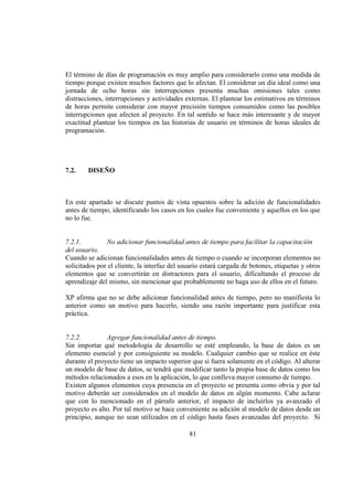 81
El término de días de programación es muy amplio para considerarlo como una medida de
tiempo porque existen muchos factores que lo afectan. El considerar un día ideal como una
jornada de ocho horas sin interrupciones presenta muchas omisiones tales como
distracciones, interrupciones y actividades externas. El plantear los estimativos en términos
de horas permite considerar con mayor precisión tiempos consumidos como las posibles
interrupciones que afecten al proyecto. En tal sentido se hace más interesante y de mayor
exactitud plantear los tiempos en las historias de usuario en términos de horas ideales de
programación.
7.2. DISEÑO
En este apartado se discute puntos de vista opuestos sobre la adición de funcionalidades
antes de tiempo, identificando los casos en los cuales fue conveniente y aquellos en los que
no lo fue.
7.2.1. No adicionar funcionalidad antes de tiempo para facilitar la capacitación
del usuario.
Cuando se adicionan funcionalidades antes de tiempo o cuando se incorporan elementos no
solicitados por el cliente, la interfaz del usuario estará cargada de botones, etiquetas y otros
elementos que se convertirán en distractores para el usuario, dificultando el proceso de
aprendizaje del mismo, sin mencionar que probablemente no haga uso de ellos en el futuro.
XP afirma que no se debe adicionar funcionalidad antes de tiempo, pero no manifiesta lo
anterior como un motivo para hacerlo, siendo una razón importante para justificar esta
práctica.
7.2.2. Agregar funcionalidad antes de tiempo.
Sin importar qué metodología de desarrollo se esté empleando, la base de datos es un
elemento esencial y por consiguiente su modelo. Cualquier cambio que se realice en éste
durante el proyecto tiene un impacto superior que si fuera solamente en el código. Al alterar
un modelo de base de datos, se tendrá que modificar tanto la propia base de datos como los
métodos relacionados a esos en la aplicación, lo que conlleva mayor consumo de tiempo.
Existen algunos elementos cuya presencia en el proyecto se presenta como obvia y por tal
motivo deberán ser considerados en el modelo de datos en algún momento. Cabe aclarar
que con lo mencionado en el párrafo anterior, el impacto de incluirlos ya avanzado el
proyecto es alto. Por tal motivo se hace conveniente su adición al modelo de datos desde un
principio, aunque no sean utilizados en el código hasta fases avanzadas del proyecto. Si
 