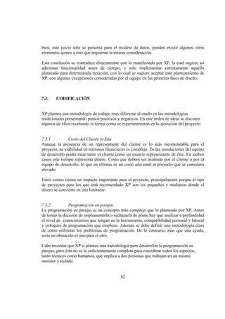 82
bien, este juicio sólo se presenta para el modelo de datos, pueden existir algunos otros
elementos ajenos a éste que requieran la misma consideración.
Esta conclusión se contradice directamente con lo manifestado por XP, la cual sugiere no
adicionar funcionalidad antes de tiempo, y solo implementar estrictamente aquello
planteado para determinada iteración, con lo cual se sugiere aceptar este planteamiento de
XP, con algunas excepciones consideradas por el equipo en las primeras fases de diseño.
7.3. CODIFICACIÓN
XP plantea una metodología de trabajo muy diferente al usado en las metodologías
tradicionales presentando puntos positivos y negativos. En este orden de ideas se discuten
algunos de ellos resaltando la forma como se experimentaron en la ejecución del proyecto.
7.3.1. Costo del Cliente in Situ
Aunque la presencia de un representante del cliente es lo más recomendable para el
proyecto, su viabilidad en términos financieros es compleja. En las instalaciones del equipo
de desarrollo podrá estar tanto el cliente como un usuario representante de éste. En ambos
casos este tiempo representa dinero. Costo que deberá ser asumido por el cliente o por el
equipo de desarrollo, lo que en últimas es un costo adicional al proyecto que se considera
elevado.
Estos costos tienen un impacto importante para el proyecto, principalmente porque el tipo
de proyectos para los que está recomendado XP son los pequeños y medianos donde el
dinero se convierte en una limitante.
7.3.2. Programación en parejas
La programación en parejas es un concepto más complejo que lo planteado por XP. Antes
de tomar la decisión de implementarla o rechazarla de plano hay que analizar a profundidad
el nivel de conocimientos que tengan en la herramienta, compatibilidad personal y laboral
y enfoques de programación que empleen. Además se debe definir una metodología clara
de cómo enfrentar los problemas de programación. De lo contrario, más que una ayuda,
sería un obstáculo el uno para el otro.
Cabe recordar que XP si plantea una metodología para desarrollar la programación en
parejas, pero ésta no es lo suficientemente completa para considerar todos los aspectos,
tanto técnicos como humanos, que implica a dos personas que trabajan en un mismo
monitor y teclado.
 