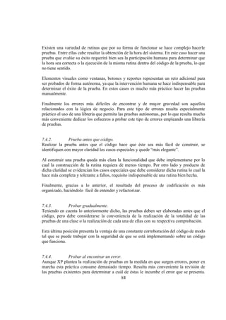 84
Existen una variedad de rutinas que por su forma de funcionar se hace complejo hacerle
pruebas. Entre ellas cabe resaltar la obtención de la hora del sistema. En este caso hacer una
prueba que evalúe su éxito requerirá bien sea la participación humana para determinar que
la hora sea correcta o la ejecución de la misma rutina dentro del código de la prueba, lo que
no tiene sentido.
Elementos visuales como ventanas, botones y reportes representan un reto adicional para
ser probados de forma autónoma, ya que la intervención humana se hace indispensable para
determinar el éxito de la prueba. En estos casos es mucho más práctico hacer las pruebas
manualmente.
Finalmente los errores más difíciles de encontrar y de mayor gravedad son aquellos
relacionados con la lógica de negocio. Para este tipo de errores resulta especialmente
práctico el uso de una librería que permita las pruebas autónomas, por lo que resulta mucho
más conveniente dedicar los esfuerzos a probar este tipo de errores empleando una librería
de pruebas.
7.4.2. Prueba antes que código.
Realizar la prueba antes que el código hace que éste sea más fácil de construir, se
identifiquen con mayor claridad los casos especiales y quede “más elegante”.
Al construir una prueba queda más clara la funcionalidad que debe implementarse por lo
cual la construcción de la rutina requiera de menos tiempo. Por otro lado y producto de
dicha claridad se evidencian los casos especiales que debe considerar dicha rutina lo cual la
hace más completa y tolerante a fallos, requisito indispensable de una rutina bien hecha.
Finalmente, gracias a lo anterior, el resultado del proceso de codificación es más
organizado, haciéndolo fácil de entender y refactorizar.
7.4.3. Probar gradualmente.
Teniendo en cuenta lo anteriormente dicho, las pruebas deben ser elaboradas antes que el
código, pero debe considerarse la conveniencia de la realización de la totalidad de las
pruebas de una clase o la realización de cada una de ellas con su respectiva comprobación.
Esta última posición presenta la ventaja de una constante corroboración del código de modo
tal que se puede trabajar con la seguridad de que se está implementando sobre un código
que funciona.
7.4.4. Probar al encontrar un error.
Aunque XP plantea la realización de pruebas en la medida en que surgen errores, poner en
marcha esta práctica consume demasiado tiempo. Resulta más conveniente la revisión de
las pruebas existentes para determinar a cuál de éstas le incumbe el error que se presenta.
 