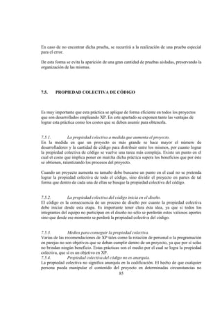 85
En caso de no encontrar dicha prueba, se recurrirá a la realización de una prueba especial
para el error.
De esta forma se evita la aparición de una gran cantidad de pruebas aisladas, preservando la
organización de las mismas.
7.5. PROPIEDAD COLECTIVA DE CÓDIGO
Es muy importante que esta práctica se aplique de forma eficiente en todos los proyectos
que son desarrollados empleando XP. En este apartado se exponen tanto las ventajas de
lograr esta práctica como los costos que se deben asumir para obtenerla.
7.5.1. La propiedad colectiva a medida que aumenta el proyecto.
En la medida en que un proyecto es más grande se hace mayor el número de
desarrolladores y la cantidad de código para distribuir entre los mismos, por cuanto lograr
la propiedad colectiva de código se vuelve una tarea más compleja. Existe un punto en el
cual el costo que implica poner en marcha dicha práctica supera los beneficios que por éste
se obtienen, ralentizando los procesos del proyecto.
Cuando un proyecto aumenta su tamaño debe buscarse un punto en el cual no se pretenda
lograr la propiedad colectiva de todo el código, sino dividir el proyecto en partes de tal
forma que dentro de cada una de ellas se busque la propiedad colectiva del código.
7.5.2. La propiedad colectiva del código inicia en el diseño.
El código es la consecuencia de un proceso de diseño por cuanto la propiedad colectiva
debe iniciar desde esta etapa. Es importante tener clara ésta idea, ya que si todos los
integrantes del equipo no participan en el diseño no sólo se perderán estos valiosos aportes
sino que desde ese momento se perderá la propiedad colectiva del código.
7.5.3. Medios para conseguir la propiedad colectiva.
Varias de las recomendaciones de XP tales como la rotación de personal o la programación
en parejas no son objetivos que se deban cumplir dentro de un proyecto, ya que por sí solas
no brindan ningún beneficio. Estas prácticas son el medio por el cual se logra la propiedad
colectiva, que sí es un objetivo en XP.
7.5.4. Propiedad colectiva del código no es anarquía.
La propiedad colectiva no significa anarquía en la codificación. El hecho de que cualquier
persona pueda manipular el contenido del proyecto en determinadas circunstancias no
 