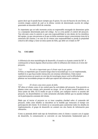 86
quiere decir que lo pueda hacer siempre que él quiera. En caso de hacerse de esta forma, no
existiría ningún control de cuál es la última versión de determinada sección de código
generando un desorden difícil de controlar.
Es importante que en todo momento exista un responsable encargado de determinar quién
va a manipular determinada parte del código. Así se evita perder el control del proyecto.
Tan relevante como lo anterior es que esta responsabilidad se rote dentro de los miembros
del equipo, ya que esta persona es la que en dicho momento mayor conocimiento tiene de la
estructura del sistema y en caso de no rotarse esta responsabilidad se pierde la propiedad
colectiva del código y tener un único punto de falla, que debe ser evitado en XP
7.6. USUARIO
A diferencia de otras metodologías de desarrollo, el usuario es el punto central de XP. A
continuación se hacen algunas observaciones sobre la influencia del cliente en el éxito del
proyecto.
7.6.1. No solo es importante que el cliente sepa lo que quiere.
Si bien, es importante que el usuario tenga clara la necesidad que va a ser implementada,
también lo es que haya tenido interacción con sistemas informáticos. Entre menor
experiencia posea un usuario en este tipo de tecnologías mayor será la dificultad para
plantear sus necesidades porque no sabrá que esperar del sistema por construir.
7.6.2. El cliente como único punto de falla.
XP ubica al cliente como el eje central para las actividades del proyecto. Esta posición se
plantea como una ventaja, pero presenta un riesgo. Al ser el punto central también es un
único punto de falla. En la media en que el cliente, por cualquier motivo se ausente del
proyecto, los desarrolladores se verán seriamente afectados debido que no pueden trabajar
sin la participación constante del cliente.
Dado que al iniciar el proyecto no se tiene completa claridad sobre el contenido del
proyecto, todos estos detalles se descubren en la medida que transcurre el tiempo con
participación del cliente. Si el cliente no se encuentra para suministrar todos los detalles de
implementación, el grupo de desarrollo no contará con otra fuente de información para
obtenerlos.
Como se pretende abolir todo tipo de formalismos entre el cliente o usuario con el equipo
de desarrollo, la comunicación se convierte en una herramienta fundamental para el
 