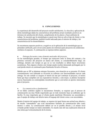 88
8. CONCLUSIONES
La experiencia del desarrollo del proyecto resultó satisfactoria. La elección y aplicación de
dicha metodología dadas las características del problema arrojó resultados positivos en
términos de satisfacción del cliente, cumplimiento de los plazos y buen ambiente de
trabajo. Se encontró que la metodología se ajustó muy bien no solo al tipo de cliente y a las
características del problema, también resultó adecuada para el entorno de trabajo y las
características de los desarrolladores.
Se encontraron aspectos positivos y negativos en la aplicación de la metodología que no
pretenden calificarla, pero sirven como puntos de referencia para proyectos de condiciones
similares al expuesto. A continuación se exponen dichos aspectos.
Entregas frecuentes como elemento motivador del proyecto.
En las metodologías pesadas, el tiempo que transcurre entre la firma del contrato y las
primeras versiones del proyecto en manos del cliente, es considerablemente largo, sin
embargo, durante este tiempo en que no se ven resultados se deben hacer inversiones
económicas. Para algunos clientes este tiempo puede resultar demasiado prolongado por lo
cual pierda interés en continuarlo para finalmente llevarlo al fracaso.
Debido que en XP se plantean entregas frecuentes, esta situación no se presenta. El cliente
constantemente verá redituada su inversión en software con funcionalidades nuevas cada
entrega. En este sentido se asegura el interés de éste por continuar el proyecto, al menos
hasta que haya cumplido con sus expectativas iníciales, o aún mejor, se plantee incorporar
nuevas funcionales no contempladas inicialmente que se convierten en aportes interesantes
para el proyecto.
La comunicación es fundamental.
Al no haber contratos rígidos ni mecanismos formales, se requiere que el proceso de
comunicación sea muy fluido requiriendo que en todo momento haya un ambiente que la
facilite. Es muy importante que el cliente pueda manifestar libremente sus necesidades y
que el equipo de trabajo esté abierto tanto al lenguaje del cliente como a sus necesidades.
Desde el interior del equipo de trabajo, se requiere de igual forma una actitud muy abierta y
de mucha “camaradería” que evite mecanismos formales de comunicación tales como
memos o cartas. La comunicación deberá ser en lo posible directa y al mismo nivel
evitando perder tiempo en malos entendidos. Es mucho más útil una explicación directa de
una rutina que la documentación de la misma.
 