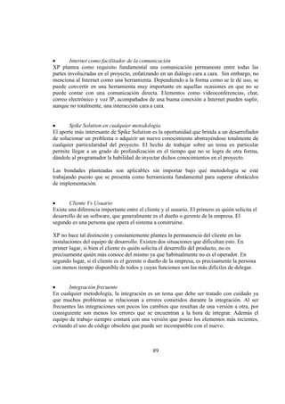 89
Internet como facilitador de la comunicación
XP plantea como requisito fundamental una comunicación permanente entre todas las
partes involucradas en el proyecto, enfatizando en un diálogo cara a cara. Sin embargo, no
menciona al Internet como una herramienta. Dependiendo a la forma como se le dé uso, se
puede convertir en una herramienta muy importante en aquellas ocasiones en que no se
puede contar con una comunicación directa. Elementos como videoconferencias, chat,
correo electrónico y voz IP, acompañados de una buena conexión a Internet pueden suplir,
aunque no totalmente, una interacción cara a cara.
Spike Solution en cualquier metodología.
El aporte más interesante de Spike Solution es la oportunidad que brinda a un desarrollador
de solucionar un problema o adquirir un nuevo conocimiento abstrayéndose totalmente de
cualquier particularidad del proyecto. El hecho de trabajar sobre un tema en particular
permite llegar a un grado de profundización en el tiempo que no se logra de otra forma,
dándole al programador la habilidad de inyectar dichos conocimientos en el proyecto.
Las bondades planteadas son aplicables sin importar bajo qué metodología se esté
trabajando puesto que se presenta como herramienta fundamental para superar obstáculos
de implementación.
Cliente Vs Usuario
Existe una diferencia importante entre el cliente y el usuario. El primero es quién solicita el
desarrollo de un software, que generalmente es el dueño o gerente de la empresa. El
segundo es una persona que opera el sistema a construirse.
XP no hace tal distinción y constantemente plantea la permanencia del cliente en las
instalaciones del equipo de desarrollo. Existen dos situaciones que dificultan esto. En
primer lugar, si bien el cliente es quién solicita el desarrollo del producto, no es
precisamente quién más conoce del mismo ya que habitualmente no es el operador. En
segundo lugar, si el cliente es el gerente o dueño de la empresa, es precisamente la persona
con menos tiempo disponible de todos y cuyas funciones son las más difíciles de delegar.
Integración frecuente
En cualquier metodología, la integración es un tema que debe ser tratado con cuidado ya
que muchos problemas se relacionan a errores cometidos durante la integración. Al ser
frecuentes las integraciones son pocos los cambios que resultan de una versión a otra, por
consiguiente son menos los errores que se encuentran a la hora de integrar. Además el
equipo de trabajo siempre contará con una versión que posee los elementos más recientes,
evitando el uso de código obsoleto que puede ser incompatible con el nuevo.
 
